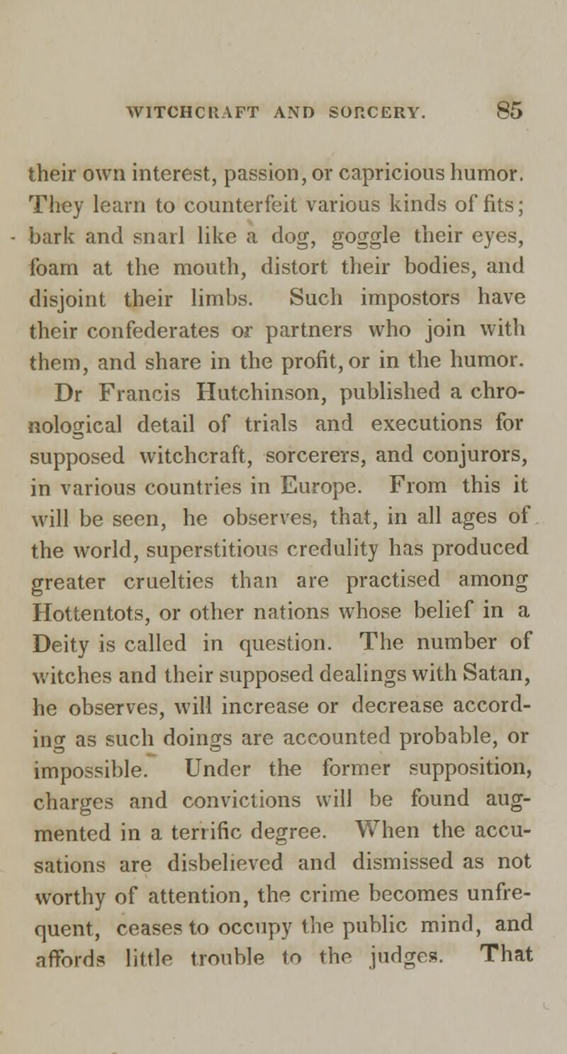 their own interest, passion, or capricious humor. They learn to counterfeit various kinds of fits; bark and snarl like a dog, goggle their eyes, foam at the mouth, distort their bodies, and disjoint their limbs. Such impostors have their confederates or partners who join with them, and share in the profit, or in the humor. Dr Francis Hutchinson, published a chro- nological detail of trials and executions for supposed witchcraft, sorcerers, and conjurors, in various countries in Europe. From this it will be seen, he observes, that, in all ages of. the world, superstitious credulity has produced greater cruelties than are practised among Hottentots, or other nations whose belief in a Deity is called in question. The number of witches and their supposed dealings with Satan, he observes, will increase or decrease accord- ing as such doings are accounted probable, or impossible. Under the former supposition, charges and convictions will be found aug- mented in a terrific degree. When the accu- sations are disbelieved and dismissed as not worthy of attention, the crime becomes unfre- quent, ceases to occupy the public mind, and affords little trouble to the judges. That