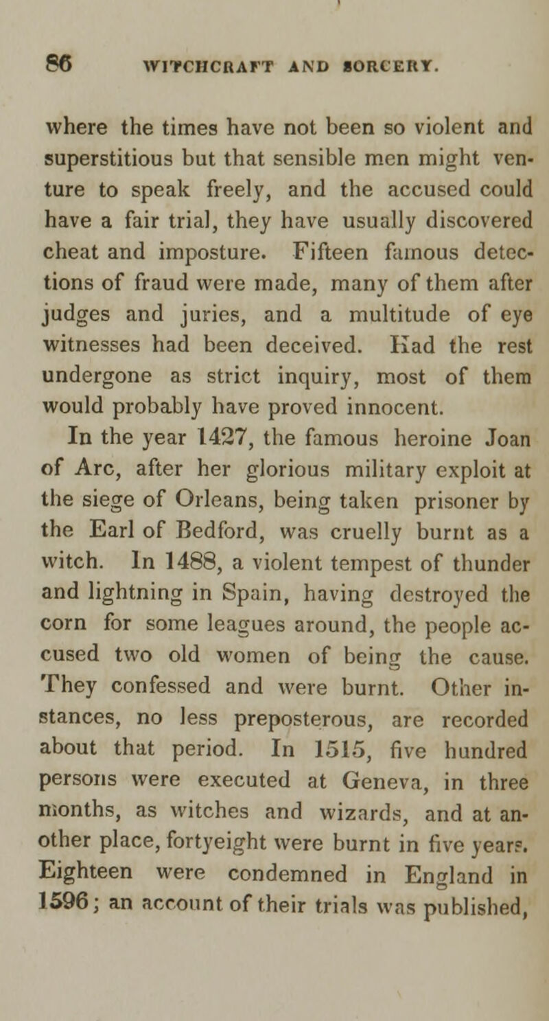 where the times have not been so violent and superstitious but that sensible men might ven- ture to speak freely, and the accused could have a fair trial, they have usually discovered cheat and imposture. Fifteen famous detec- tions of fraud were made, many of them after judges and juries, and a multitude of eye witnesses had been deceived. Kad the rest undergone as strict inquiry, most of them would probably have proved innocent. In the year 1427, the famous heroine Joan of Arc, after her glorious military exploit at the siege of Orleans, being taken prisoner by the Earl of Bedford, was cruelly burnt as a witch. In 1488, a violent tempest of thunder and lightning in Spain, having destroyed the corn for some leagues around, the people ac- cused two old women of being the cause. They confessed and were burnt. Other in- stances, no less preposterous, are recorded about that period. In 1515, five hundred persons were executed at Geneva, in three months, as witches and wizards, and at an- other place, fortyeight were burnt in five year?. Eighteen were condemned in England in 1596; an account of their trials was published,