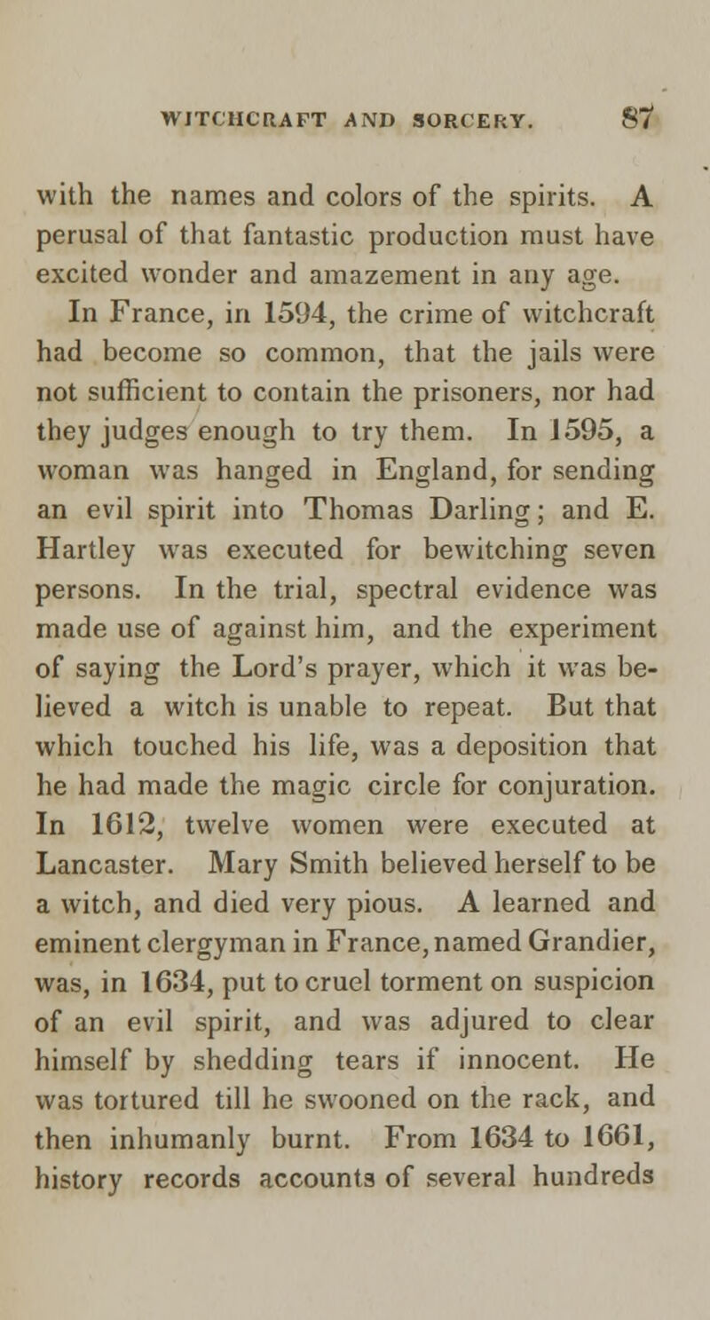 with the names and colors of the spirits. A perusal of that fantastic production must have excited wonder and amazement in any age. In France, in 1594, the crime of witchcraft had become so common, that the jails were not sufficient to contain the prisoners, nor had they judges enough to try them. In 1595, a woman was hanged in England, for sending an evil spirit into Thomas Darling; and E. Hartley was executed for bewitching seven persons. In the trial, spectral evidence was made use of against him, and the experiment of saying the Lord's prayer, which it was be- lieved a witch is unable to repeat. But that which touched his life, was a deposition that he had made the magic circle for conjuration. In 1612, twelve women were executed at Lancaster. Mary Smith believed herself to be a witch, and died very pious. A learned and eminent clergyman in France, named Grandier, was, in 1634, put to cruel torment on suspicion of an evil spirit, and was adjured to clear himself by shedding tears if innocent. He was tortured till he swooned on the rack, and then inhumanly burnt. From 1634 to 1661, history records accounts of several hundreds