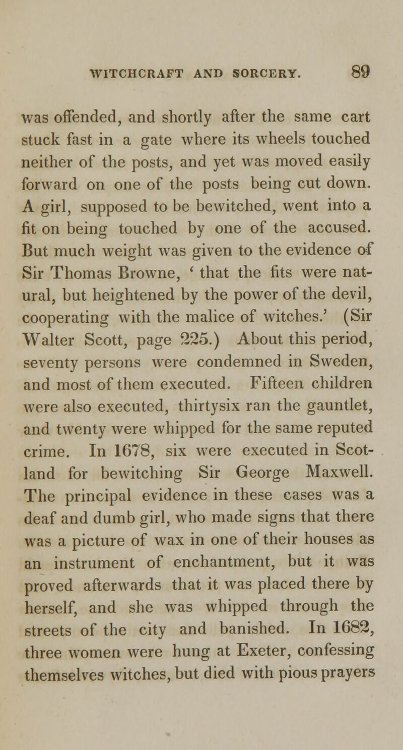 was offended, and shortly after the same cart stuck fast in a gate where its wheels touched neither of the posts, and yet was moved easily forward on one of the posts being cut down. A girl, supposed to be bewitched, went into a fit on being touched by one of the accused. But much weight was given to the evidence of Sir Thomas Browne, ' that the fits were nat- ural, but heightened by the power of the devil, cooperating with the malice of witches.' (Sir Walter Scott, page 325.) About this period, seventy persons were condemned in Sweden, and most of them executed. Fifteen children were also executed, thirtysix ran the gauntlet, and twenty were whipped for the same reputed crime. In 1678, six were executed in Scot- land for bewitching Sir George Maxwell. The principal evidence in these cases was a deaf and dumb girl, who made signs that there was a picture of wax in one of their houses as an instrument of enchantment, but it was proved afterwards that it was placed there by herself, and she was whipped through the streets of the city and banished. In 1682, three women were hung at Exeter, confessing themselves witches, but died with pious prayers