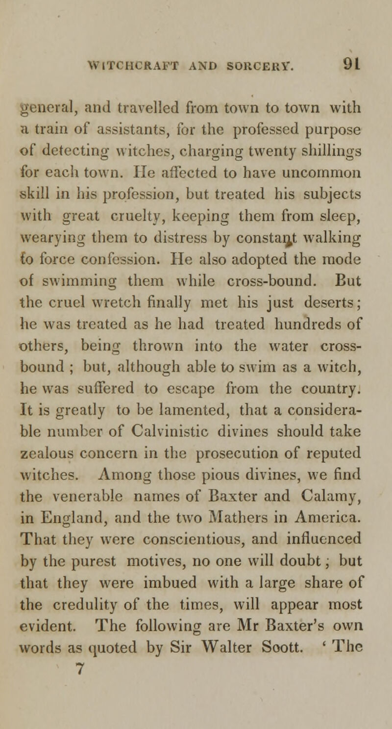 genera], and travelled from town to town with H train of assistants, for the professed purpose of detecting witches, charging twenty shillings for each town. He affected to have uncommon skill in his profession, hut treated his subjects with great cruelty, keeping them from sleep, wearying them to distress by constai^t walking Co force confession. He also adopted the mode of swimming them while cross-bound. But the cruel wretch finally met his just deserts; he was treated as he had treated hundreds of others, being thrown into the water cross- bound ; but, although able to swim as a witch, he was suffered to escape from the country. It is greatly to be lamented, that a considera- ble number of Calvinistic divines should take zealous concern in the prosecution of reputed witches. Among those pious divines, we find the venerable names of Baxter and Calamy, in England, and the two Mathers in America. That they were conscientious, and influenced by the purest motives, no one will doubt, but that they were imbued with a large share of the credulity of the times, will appear most evident. The following are Mr Baxter's own words as quoted by Sir Walter Soott. ' The 7