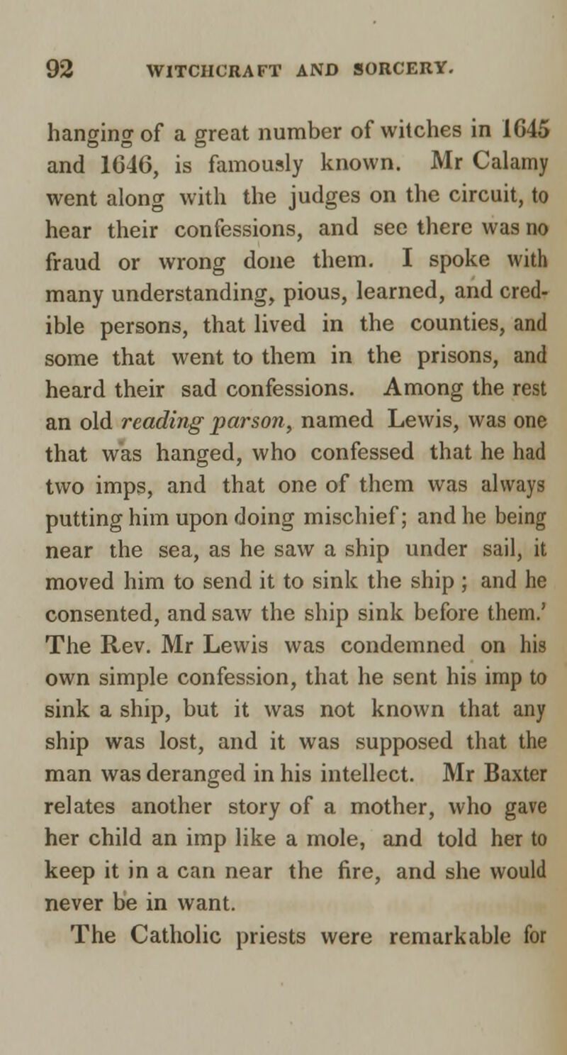 hanging of a great number of witches in 1645 and 1C46, is famously known. Mr Calamy went along with the judges on the circuit, to hear their confessions, and see there was no fraud or wrong done them. I spoke with many understanding, pious, learned, and cred- ible persons, that lived in the counties, and some that went to them in the prisons, and heard their sad confessions. Among the rest an old reading parson, named Lewis, was one that was hanged, who confessed that he had two imps, and that one of them was always putting him upon doing mischief; and he being near the sea, as he saw a ship under sail, it moved him to send it to sink the ship ; and he consented, and saw the ship sink before them.' The Rev. Mr Lewis was condemned on his own simple confession, that he sent his imp to sink a ship, but it was not known that any ship was lost, and it was supposed that the man was deranged in his intellect. Mr Baxter relates another story of a mother, who gave her child an imp like a mole, and told her to keep it in a can near the fire, and she would never be in want. The Catholic priests were remarkable for