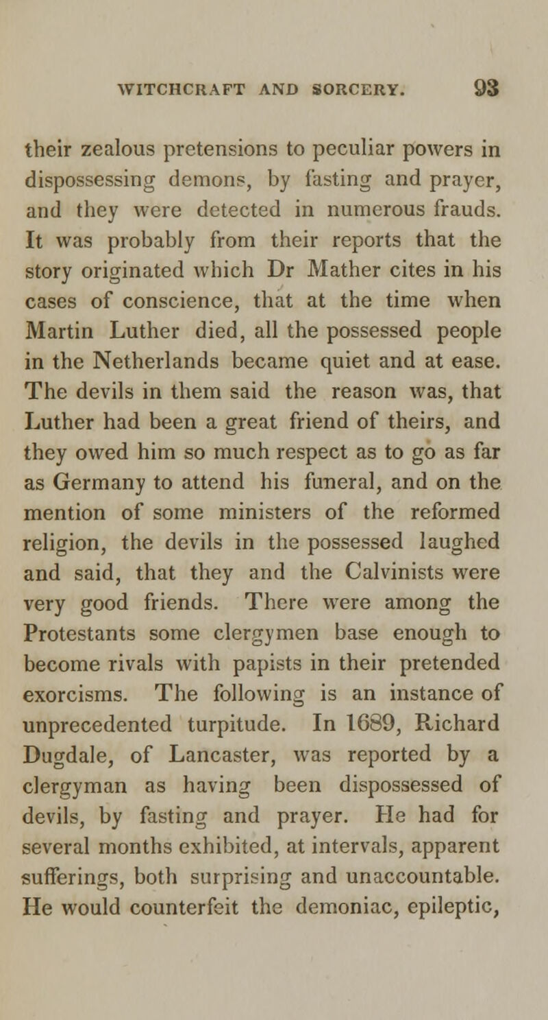 their zealous pretensions to peculiar powers in dispossessing demons, by lasting and prayer, and they were detected in numerous frauds. It was probably from their reports that the story originated which Dr Mather cites in his cases of conscience, that at the time when Martin Luther died, all the possessed people in the Netherlands became quiet and at ease. The devils in them said the reason was, that Luther had been a great friend of theirs, and they owed him so much respect as to go as far as Germany to attend his funeral, and on the mention of some ministers of the reformed religion, the devils in the possessed laughed and said, that they and the Calvinists were very good friends. There were among the Protestants some clergymen base enough to become rivals with papists in their pretended exorcisms. The following is an instance of unprecedented turpitude. In 1689, Richard Dugdale, of Lancaster, was reported by a clergyman as having been dispossessed of devils, by fasting and prayer. He had for several months exhibited, at intervals, apparent sufferings, both surprising and unaccountable. He would counterfeit the demoniac, epileptic,