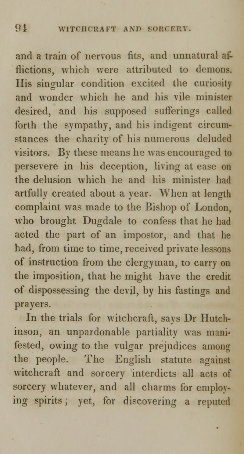 01 WlTCHCllAl'T AM> KORCERV. and a train of nervous fits, and unnatural af- flictions, Avhich were attributed to demons. His singular condition excited the curiosity and wonder which he and his vile minister desired, and his supposed sufferings called forth the sympathy, and his indigent circum- stances the charity of his numerous deluded visitors. By these means he was encouraged to persevere in his deception, living at ease on the delusion which he and his minister had artfully created about a year. When at length complaint was made to the Bishop of London, who brought Dugdale to confess that he had acted the part of an impostor, and that he had, from time to time, received private lessons of instruction from the clergyman, to carry on the imposition, that he might have the credit of dispossessing the devil, by his fastings and prayers. In the trials for witchcraft, says Dr Hutch- inson, an unpardonable partiality was mani- fested, owing to the vulgar prejudices among the people. The English statute against witchcraft and sorcery interdicts all acts of sorcery whatever, and all charms for employ- ing spirits; yet, for discovering a reputed