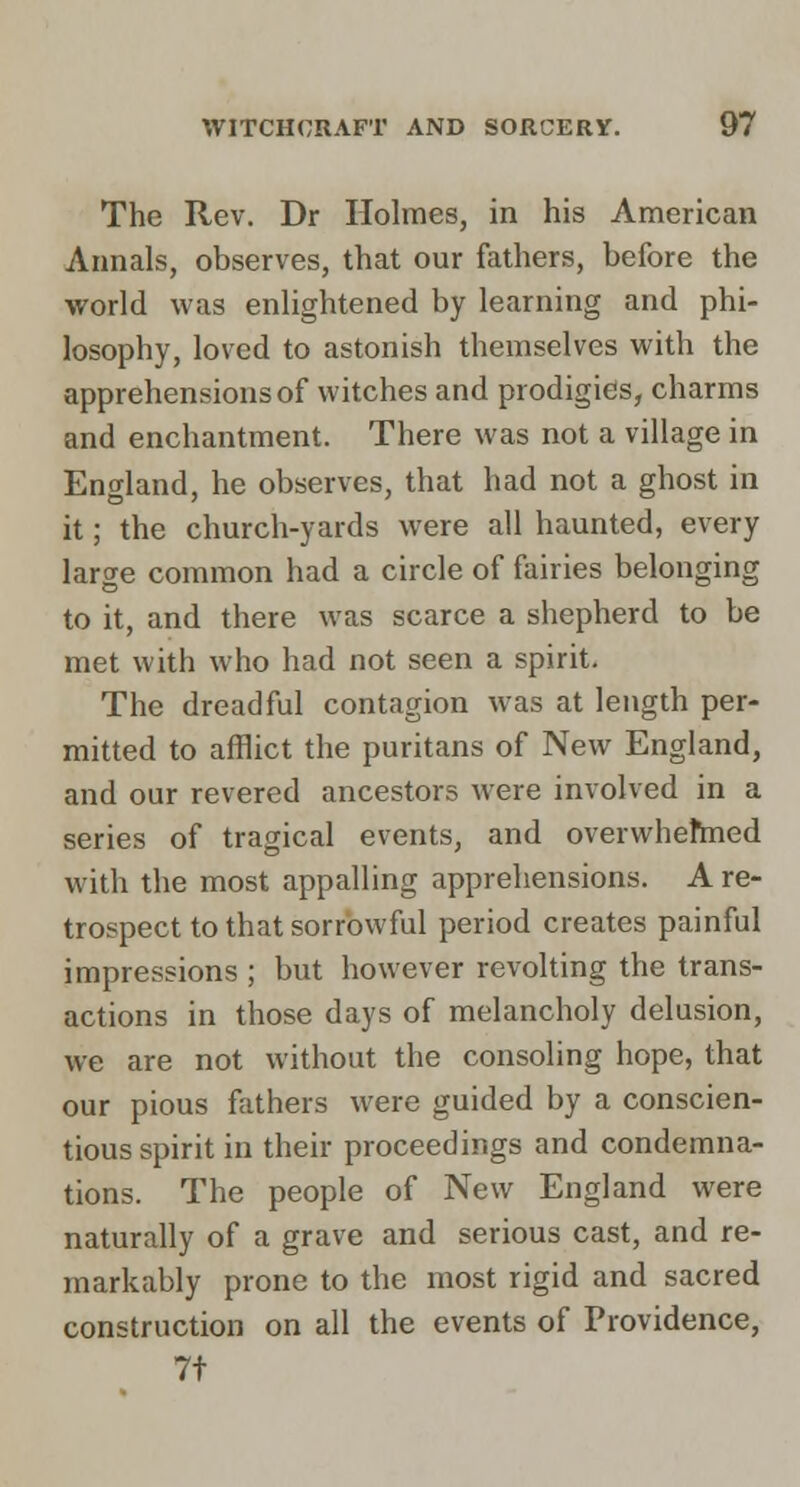 The Rev. Dr Holmes, in his American Annals, observes, that our fathers, before the world was enlightened by learning and phi- losophy, loved to astonish themselves with the apprehensions of witches and prodigies, charms and enchantment. There was not a village in England, he observes, that had not a ghost in it; the church-yards were all haunted, every large common had a circle of fairies belonging to it, and there was scarce a shepherd to be met with who had not seen a spirit. The dreadful contagion was at length per- mitted to afflict the puritans of New England, and our revered ancestors were involved in a series of tragical events, and overwhehned with the most appalling apprehensions. A re- trospect to that sorrowful period creates painful impressions ; but however revolting the trans- actions in those days of melancholy delusion, we are not without the consoling hope, that our pious fathers were guided by a conscien- tious spirit in their proceedings and condemna- tions. The people of New England were naturally of a grave and serious cast, and re- markably prone to the most rigid and sacred construction on all the events of Providence, 7t