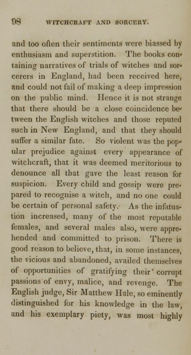 and too often their sentiments were biassed by enthusiasm and superstition. The books con* taining narratives of trials of witches and sor- cerers in England, had been received here, and could not fail of making a deep impression on the public mind. Hence it is not strange that there should be a close coincidence be- tween the English witches and those reputed such in New England, and that they should suffer a similar fate. So violent was the pop- ular prejudice against every appearance of witchcraft, that it was deemed meritorious to denounce all that gave the least reason for suspicion. Every child and gossip were pre- pared to recognise a witch, and no one could be certain of personal safety.- As the infatua- tion increased, many of the most reputable females, and several males also, were appre- hended and committed to prison. There is good reason to believe, that, in some instances, the vicious and abandoned, availed themselves of opportunities of gratifying their'corrupt passions of envy, malice, and revenge. The English judge. Sir Matthew Hale, so eminently distinguished for his knowledge in the law, and his exemplary piety, was most highly