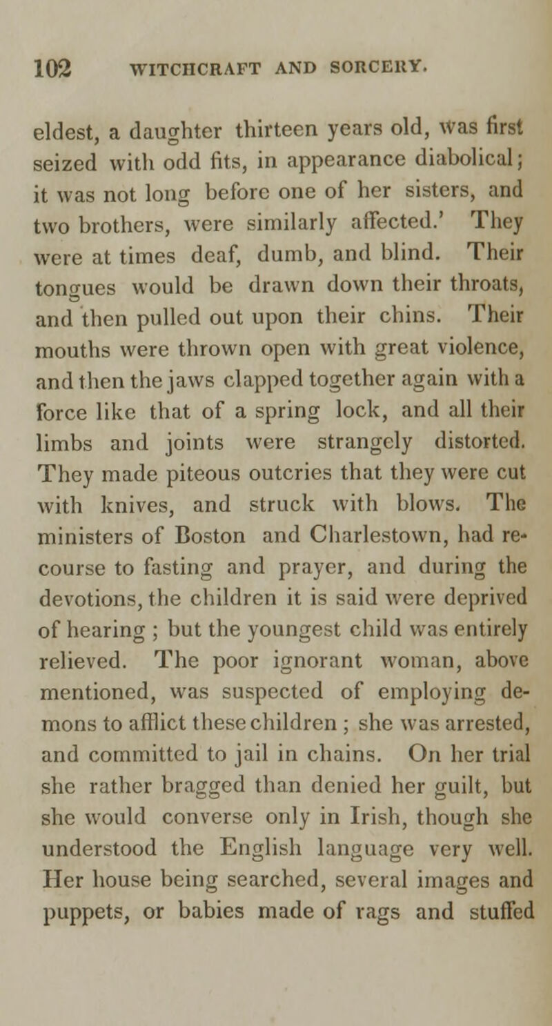 eldest, a daughter thirteen years old, was first seized with odd fits, in appearance diabolical; it was not long before one of her sisters, and two brothers, were similarly affected.' They were at times deaf, dumb, and blind. Their tongues would be drawn down their throats, and then pulled out upon their chins. Their mouths were thrown open with great violence, and then the jaws clapped together again with a force like that of a spring lock, and all their limbs and joints were strangely distorted. They made piteous outcries that they were cut with knives, and struck with blows. The ministers of Boston and Ciiarlestown, had re- course to fasting and prayer, and during the devotions, the children it is said were deprived of hearing ; but the youngest child was entirely relieved. The poor ignorant woman, above mentioned, was suspected of employing de- mons to afilict these children ; she was arrested, and committed to jail in chains. On her trial she rather bragged than denied her guilt, but she would converse only in Irish, though she understood the English language very well. Her house being searched, several images and puppets, or babies made of rags and stuffed