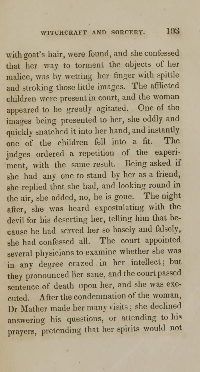 with goat's hair, were found, and she confessed that her way to torment the objects of her malice, was by wetting her finger with spittle and stroking those Httle images. The afflicted children were present in court, and the woman appeared to be greatly agitated. One of the images being presented to her, she oddly and quickly snatched it into her hand, and instantly one of the children fell into a fit. The judges ordered a repetition of the experi- ment, with the same result. Being asked if she had any one to stand by her as a friend, she replied that she had, and looking round in the air, she added, no, he is gone. The night after, she was heard expostulating with the devil for his deserting her, telling him that be- cause he had served lier so basely and falsely, she had confessed all. The court appointed several physicians to examine whether she was in any degree crazed in her intellect; but they pronounced her sane, and the court passed sentence of death upon her, and she was exe- cuted. After the condemnation of the woman, Dr Mather made her many visits; she declined answering his questions, or attending to his prayers, pretending tliat her spirits would not