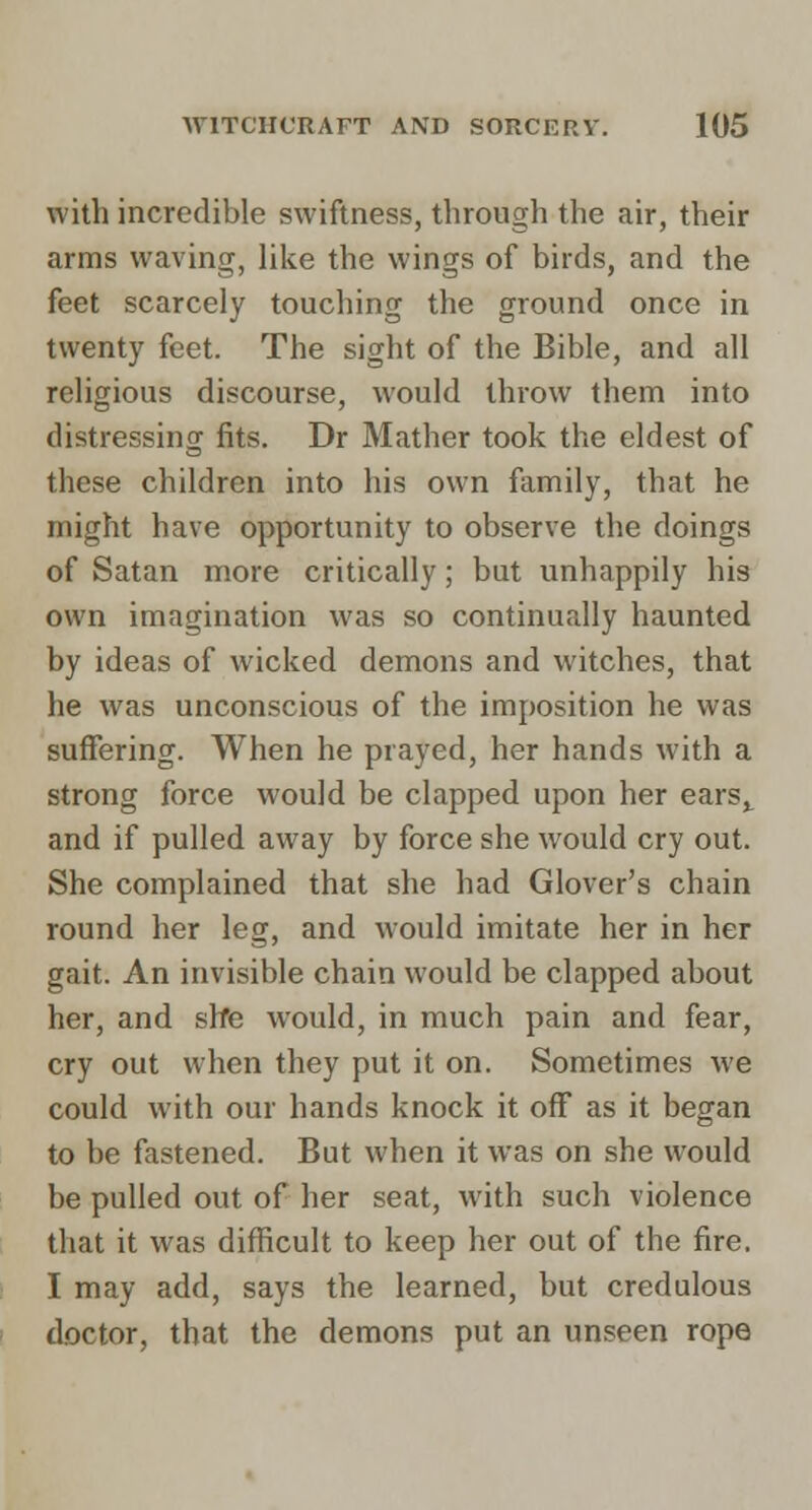 with incredible swiftness, through the air, their arms waving, like the wings of birds, and the feet scarcely touching the ground once in twenty feet. The sight of the Bible, and all religious discourse, would throw them into distressing fits. Dr Mather took the eldest of these children into his own family, that he might have opportunity to observe the doings of Satan more critically; but unhappily his own imagination was so continually haunted by ideas of wicked demons and witches, that he was unconscious of the imposition he was suffering. When he prayed, her hands with a strong force would be clapped upon her ears^ and if pulled away by force she would cry out. She complained that she had Glover's chain round her leg, and would imitate her in her gait. An invisible chain would be clapped about her, and slfe would, in much pain and fear, cry out when they put it on. Sometimes we could with our hands knock it off as it began to be fastened. But when it was on she would be pulled out of her seat, with such violence that it was difficult to keep her out of the fire, I may add, says the learned, but credulous doctor, that the demons put an unseen rope