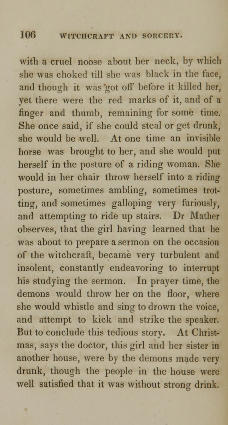 with a cruel noose about her neck, by whicli she was choked till she was black in the face, and though it was 'got off before it killed her, yet there were the red marks of it, and of a finger and thumb, remaining for some time. She once said, if she could steal or get drunk, she would be well. At one time an invisible horse was brought to her, and she would put herself in the posture of a riding woman. She would in her chair throw herself into a riding posture, sometimes ambling, sometimes trot- ting, and sometimes galloping very furiously, and attempting to ride up stairs. Dr Mather observes, that the girl having learned that he was about to prepare a sermon on the occasion of the witchcraft, became very turbulent and insolent, constantly endeavoring to interrupt his studying the sermon. In prayer time, the demons would throw her on the floor, where she would whistle and sing to drown the voice, and attempt to kick and strike the speaker. But to conclude this tedious story. At Christ- mas, says the doctor, this girl and her sister in another house, were by the demons made very drunk, though the people in the house were well satisfied that it was without strong drink.