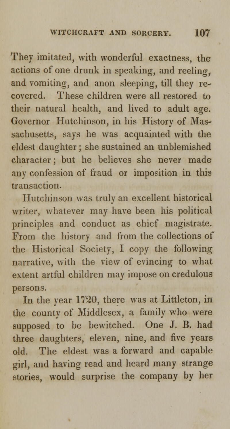 They imitated, with wonderful exactness, the actions of one drunk in speaking, and reelings and vomiting, and anon sleeping, till they re- covered. These children were all restored to their natural health, and lived to adult age. Governor Hutchinson, in his History of Mas- sachusetts, says he was acquainted with the eldest daughter ; she sustained an unblemished character; but he believes she never made any confession of fraud or imposition in this transaction. Hutchinson was truly an excellent historical writer, whatever may have been his political principles and conduct as chief magistrate. From the history and from the collections of the Historical Society, I copy the following narrative, with the view of evincing to what extent artful children may impose on credulous persons. In the year 1720, there was at Littleton, in the county of Middlesex, a family who were supposed to be bewitched. One J. B, had three daughters, eleven, nine, and five years old. The eldest was a forward and capable girl, and having read and heard many strange stories, would surprise the company by her