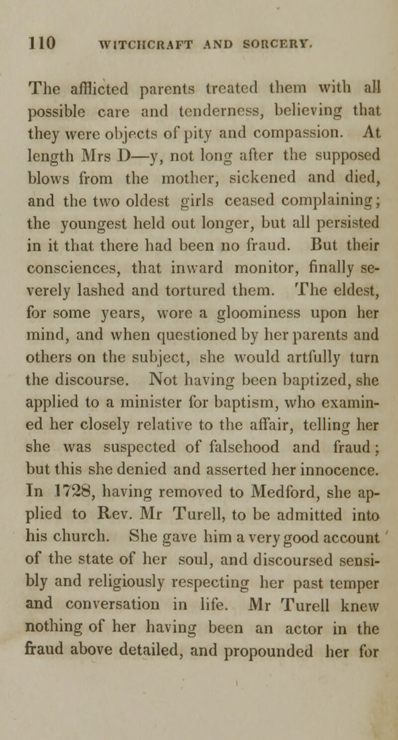 The afflicted parents treated them with all possible care and tenderness, believing that they were objects of pity and compassion. At length Mrs D—y, not long after the supposed blows from the mother, sickened and died, and the two oldest girls ceased complaining; the youngest held out longer, but all persisted in it that there had been no fraud. But their consciences, that inward monitor, finally se- verely lashed and tortured them. The eldest, for some years, wore a gloominess upon her mind, and when questioned by her parents and others on the subject, she would artfully turn the discourse. Not having been baptized, she applied to a minister for baptism, who examin- ed her closely relative to the affair, telling her she was suspected of falsehood and fraud; but this she denied and asserted her innocence. In 1728, having removed to Medford, she ap- plied to Rev. Mr Turell, to be admitted into his church. She gave him a very good account of the state of her soul, and discoursed sensi- bly and religiously respecting her past temper and conversation in life. Mr Turell knew nothing of her having been an actor in the fraud above detailed, and propounded her for