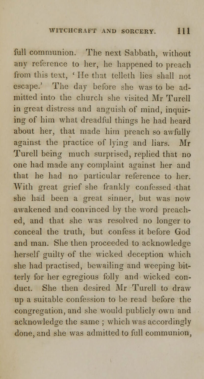 full communion. The next Sabbath, without any reference to her, he happened to preach from this text, ' He that telleth lies shall not escape.' The day before she was to be ad- mitted into the church she visited Mr Turell in great distress and anguish of mind, inquir- ing of him what dreadful things he had heard about her, that made him preach so awfully against the practice of lying and liars. Mr Turell being much surprised, replied that no one had made any complaint against her and that he had no particular reference to her. With great grief she frankly confessed that she had been a great sinner, but was now awakened and convinced by the word preach- ed, and that she was resolved no longer to conceal the truth, but confess it before God and man. She then proceeded to acknowledge herself guilty of the wicked deception which she had practised, bewailing and weeping bit- terly for her egregious folly and wicked con- duct. She then desired Mr Turell to draw up a suitable confession to be read before the congregation, and she would publicly own and acknowledge the same ; which was accordingly done, and she was admitted to full communion,