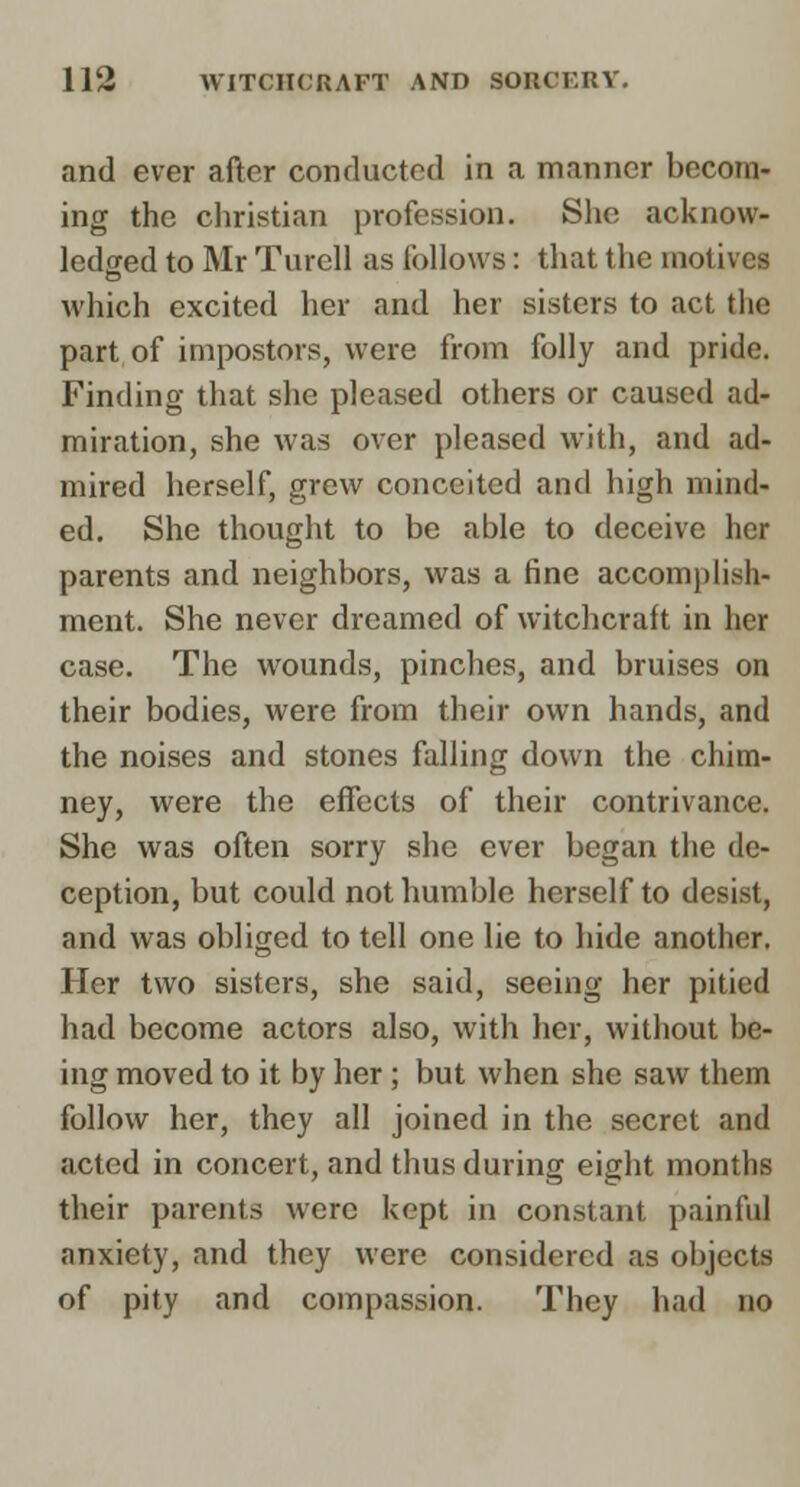 and ever after conducted in a manner becom- ing the christian profession. She acknow- ledged to Mr Turell as follows: that the motives which excited her and her sisters to act the part of impostors, were from folly and pride. Finding that she pleased others or caused ad- miration, she was over pleased with, and ad- mired herself, grew conceited and high mind- ed. She thought to be able to deceive her parents and neighbors, was a fine accomplish- ment. She never dreamed of witchcraft in her case. The wounds, pinches, and bruises on their bodies, were from their own hands, and the noises and stones falling down the chim- ney, were the effects of their contrivance. She was often sorry she ever began the de- ception, but could not humble herself to desist, and was obliged to tell one lie to hide another. Her two sisters, she said, seeing her pitied had become actors also, with her, without be- ing moved to it by her; but when she saw them follow her, they all joined in the secret and acted in concert, and thus during eight months their parents were kept in constant painful anxiety, and they were considered as objects of pity and compassion. They had no