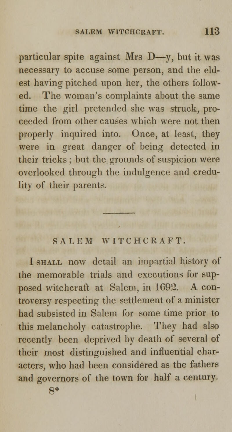 particular spite against Mrs D—y, but it was necessary to accuse some person, and the eld- est having pitched upon her, the others follow- ed. The woman's complaints about the same time the girl pretended she was struck, pro- ceeded from other causes which were not then properly inquired into. Once, at least, they were in great danger of being detected in their tricks ; but the grounds of suspicion were overlooked through the indulgence and credu- lity of their parents. SALEM WITCHCRAFT. I SHALL now detail an impartial history of the memorable trials and executions for sup- posed witchcraft at Salem, in 1692. A con- troversy respecting the settlement of a minister had subsisted in Salem for some time prior to this melancholy catastrophe. They had also recently been deprived by death of several of their most distinguished and influential char- acters, who had been considered as the fathers and governors of the town for half a century. 8*