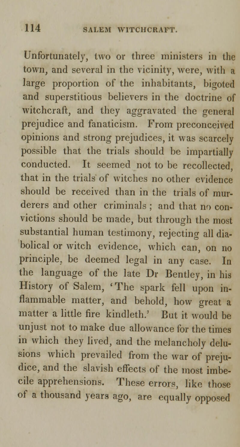 Unfortunately, two or three ministers in the town, and several in the vicinity, were, with a large proportion of the inhabitants, bigoted and superstitious believers in the doctrine of witchcraft, and they aggravated the general prejudice and fanaticism. From preconceived opinions and strong prejudices, it was scarcely possible that the trials should be impartially conducted. It seemed not to be recollected, that in the trials of witches no other evidence should be received than in the trials of mur- derers and other criminals ; and that no con- victions should be made, but through the most substantial human testimony, rejecting all dia- bolical or witch evidence, which can, on no principle, be deemed legal in any case. In the language of the late Dr Bentley, in his History of Salem, 'The spark fell upon in- flammable matter, and behold, how great a matter a little fire kindleth.' But it would be unjust not to make due allowance for the times in which they lived, and the melancholy delu- sions which prevailed from the war of preju- dice, and the slavish effects of the most imbe- cile apprehensions. These errors, like those of a thousand years ago, are equally opposed