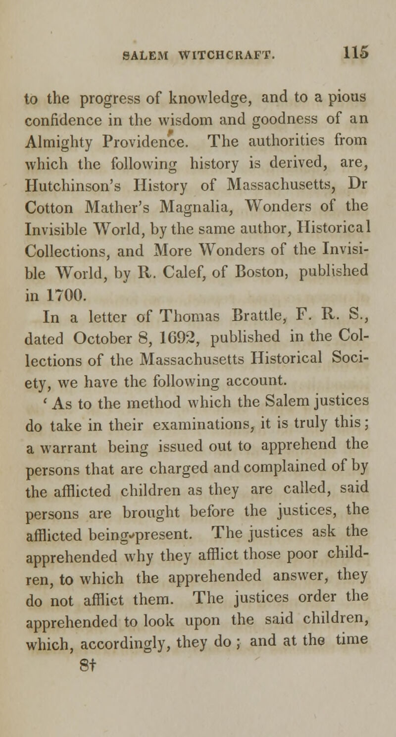 to the progress of knowledge, and to a pious confidence in the wisdom and goodness of an Almighty Providence. The authorities from which the following history is derived, are, Hutchinson's History of Massachusetts, Dr Cotton Mather's Magnalia, Wonders of the Invisible World, by the same author, Historical Collections, and More Wonders of the Invisi- ble World, by R. Calef, of Boston, published in 1700. In a letter of Thomas Brattle, F. R. S., dated October 8, 1692, published in the Col- lections of the Massachusetts Historical Soci- ety, we have the following account. ' As to the method which the Salem justices do take in their examinations, it is truly this; a warrant being issued out to apprehend the persons that are charged and complained of by the afflicted children as they are called, said persons are brought before the justices, the afflicted being-present. The justices ask the apprehended why they afflict those poor child- ren, to which the apprehended answer, they do not afflict them. The justices order the apprehended to look upon the said children, which, accordingly, they do ; and at the time 8t