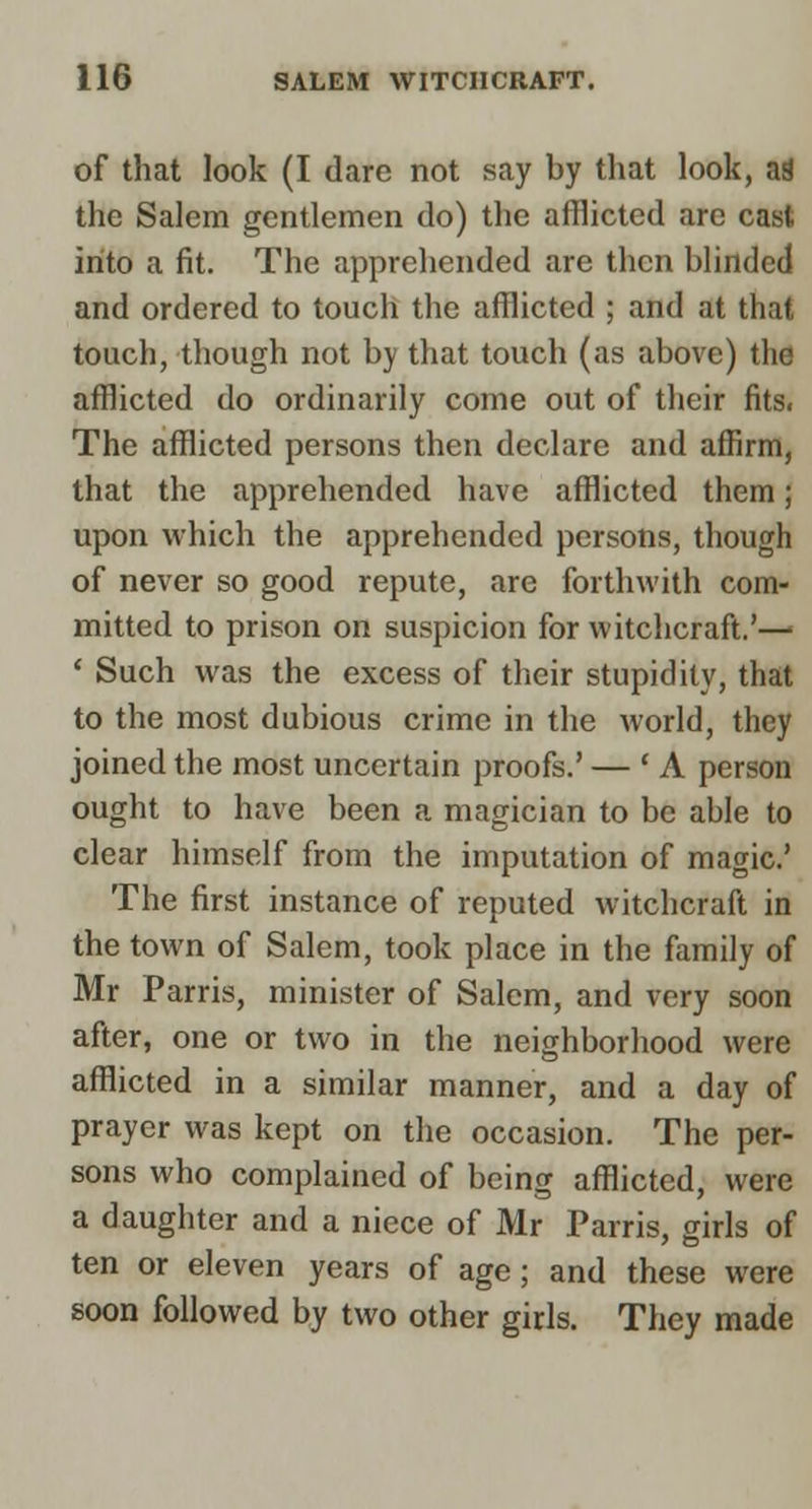 of that look (I dare not say by that look, aS the Salem gentlemen do) the afflicted are cast into a fit. The apprehended are then blinded and ordered to touch the afflicted ; and at that touch, though not by that touch (as above) the afflicted do ordinarily come out of their fits. The afflicted persons then declare and aflirm, that the apprehended have afflicted them; upon which the apprehended persons, though of never so good repute, are forthwith com- mitted to prison on suspicion for witchcraft.'^ ' Such was the excess of their stupidity, that to the most dubious crime in the world, they joined the most uncertain proofs.' — * A person ought to have been a magician to be able to clear himself from the imputation of magic' The first instance of reputed witchcraft in the town of Salem, took place in the family of Mr Parris, minister of Salem, and very soon after, one or two in the neighborhood were afflicted in a similar manner, and a day of prayer was kept on the occasion. The per- sons who complained of being afflicted, were a daughter and a niece of Mr Parris, girls of ten or eleven years of age; and these were soon followed by two other girls. They made