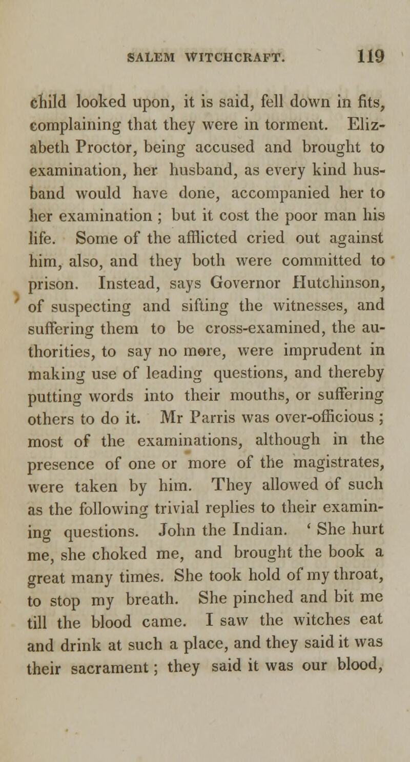 child looked upon, it is said, fell down in fits, eomplaining that they were in torment. Eliz- abeth Proctor, being accused and brought to examination, her husband, as every kind hus- band would have done, accompanied her to her examination ; but it cost the poor man his life. Some of the afflicted cried out against him, also, and they both were committed to prison. Instead, says Governor Hutchinson, of suspecting and sifting the witnesses, and suffering them to be cross-examined, the au- thorities, to say no m©re, were imprudent in making use of leading questions, and thereby putting words into their mouths, or suffering others to do it. Mr Parris was over-officious ; most of the examinations, although in the presence of one or more of the magistrates, were taken by him. They allowed of such as the following trivial replies to their examin- ing questions. John the Indian. ' She hurt me, she choked me, and brought the book a great many times. She took hold of my throat, to stop my breath. She pinched and bit me till the blood came. I saw the witches eat and drink at such a place, and they said it was their sacrament; they said it was our blood,