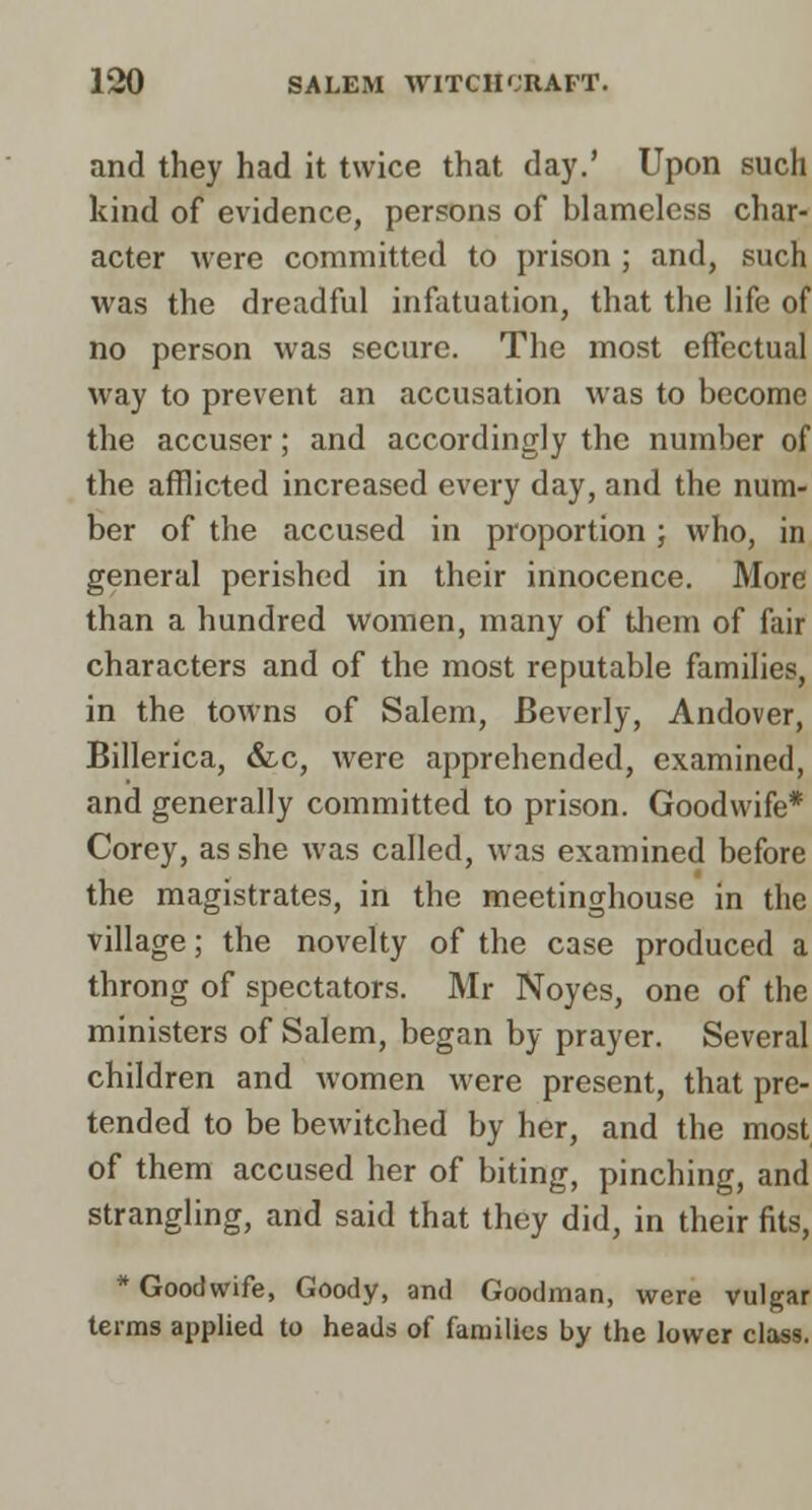 and they had it twice that day.' Upon such kind of evidence, persons of blameless char- acter were committed to prison ; and, such was the dreadful infatuation, that the life of no person was secure. The most effectual way to prevent an accusation was to become the accuser; and accordingly the number of the afflicted increased every day, and the num- ber of the accused in proportion ; who, in general perished in their innocence. More than a hundred women, many of tliem of fair characters and of the most reputable families, in the towns of Salem, Beverly, Andover, Billerica, &c, were apprehended, examined, and generally committed to prison. Goodwife* Corey, as she was called, was examined before the magistrates, in the meetinghouse in the village; the novelty of the case produced a throng of spectators. Mr Noyes, one of the ministers of Salem, began by prayer. Several children and women were present, that pre- tended to be bewitched by her, and the most of them accused her of biting, pinching, and strangling, and said that they did, in their fits, * Goodwife, Goody, and Goodman, were vulgar terms applied to heads of families by the lower class.