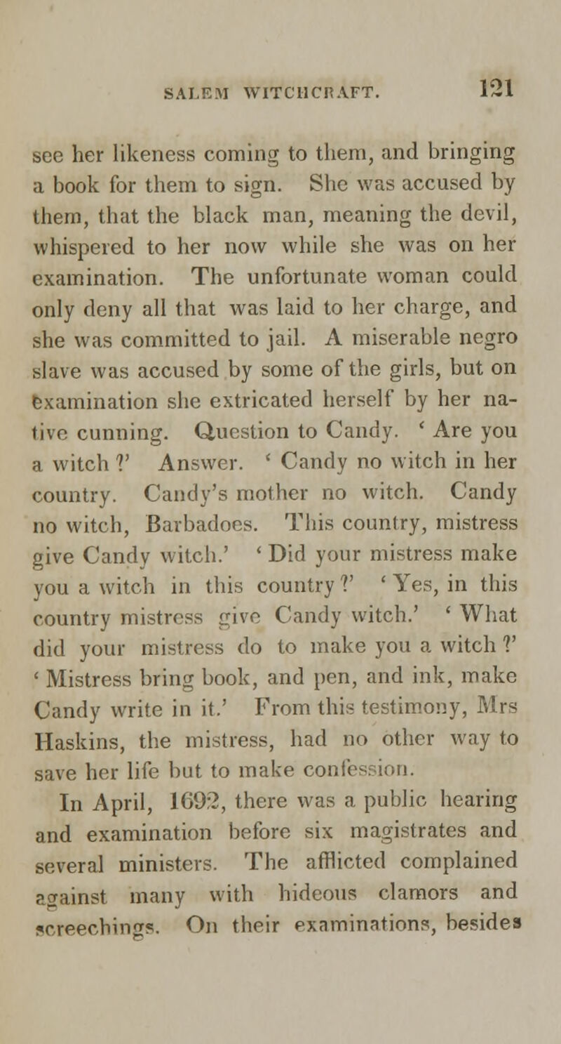 see her likeness coming to them, and bringing a book for them to sign. She was accused by them, that the black man, meaning the devil, whispered to her now while she was on her examination. The unfortunate woman could only deny all that was laid to her charge, and she was committed to jail. A miserable negro slave was accused by some of the girls, but on Examination she extricated herself by her na- tive cunning. Question to Candy. ' Are you a witch V Answer. ' Candy no witch in her country. Candy's mother no witch. Candy no witch, Barbadocs. This country, mistress give Candy witch.' ' Did your mistress make you a witch in this country V ' Yes, in this country mistress give Candy witch.' ' What did your mistress do to make you a witch V ' Mistress bring book, and pen, and ink, make Candy write in it.' From this testimony, Mrs Haskins, the mistress, had no other way to save her life but to make confession. In April, 169:?, there was a public hearing and examination before six magistrates and several ministers. The afflicted complained against many with hideous clamors and screeching?. On their exnmination?, besides