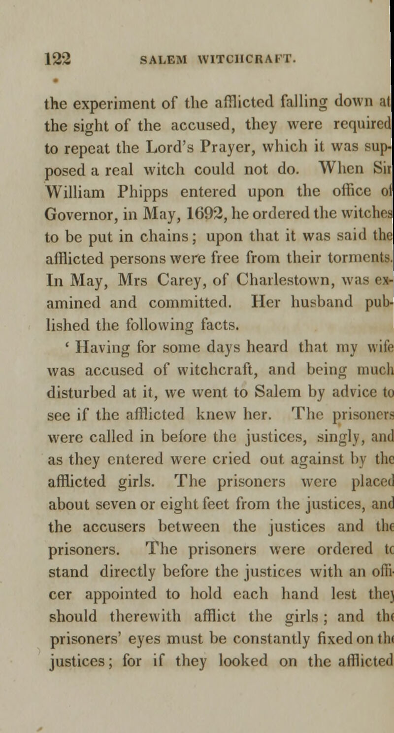 the experiment of the afiflicted falling down at the sight of the accused, they were required to repeat the Lord's Prayer, which it was sup- posed a real witch could not do. When Sir William Phipps entered upon the office oi Governor, in May, 1692, he ordered the witches to be put in chains; upon that it was said the afflicted persons were free from their torments. In May, Mrs Carey, of Charlestown, was ex- amined and committed. Her husband pub- lished the following facts. ' Having for some days heard that my wife was accused of witchcraft, and being much disturbed at it, we went to Salem by advice to see if the afflicted knew her. The prisoners were called in before the justices, singly, and as they entered were cried out against by the afflicted girls. The prisoners were placed about seven or eight feet from the justices, and the accusers between the justices and the prisoners. The prisoners were ordered tc stand directly before the justices with an offi- cer appointed to hold each hand lest the} should therewith afflict the girls; and th( prisoners' eyes must be constantly fixed on th( justices; for if they looked on the afflicted