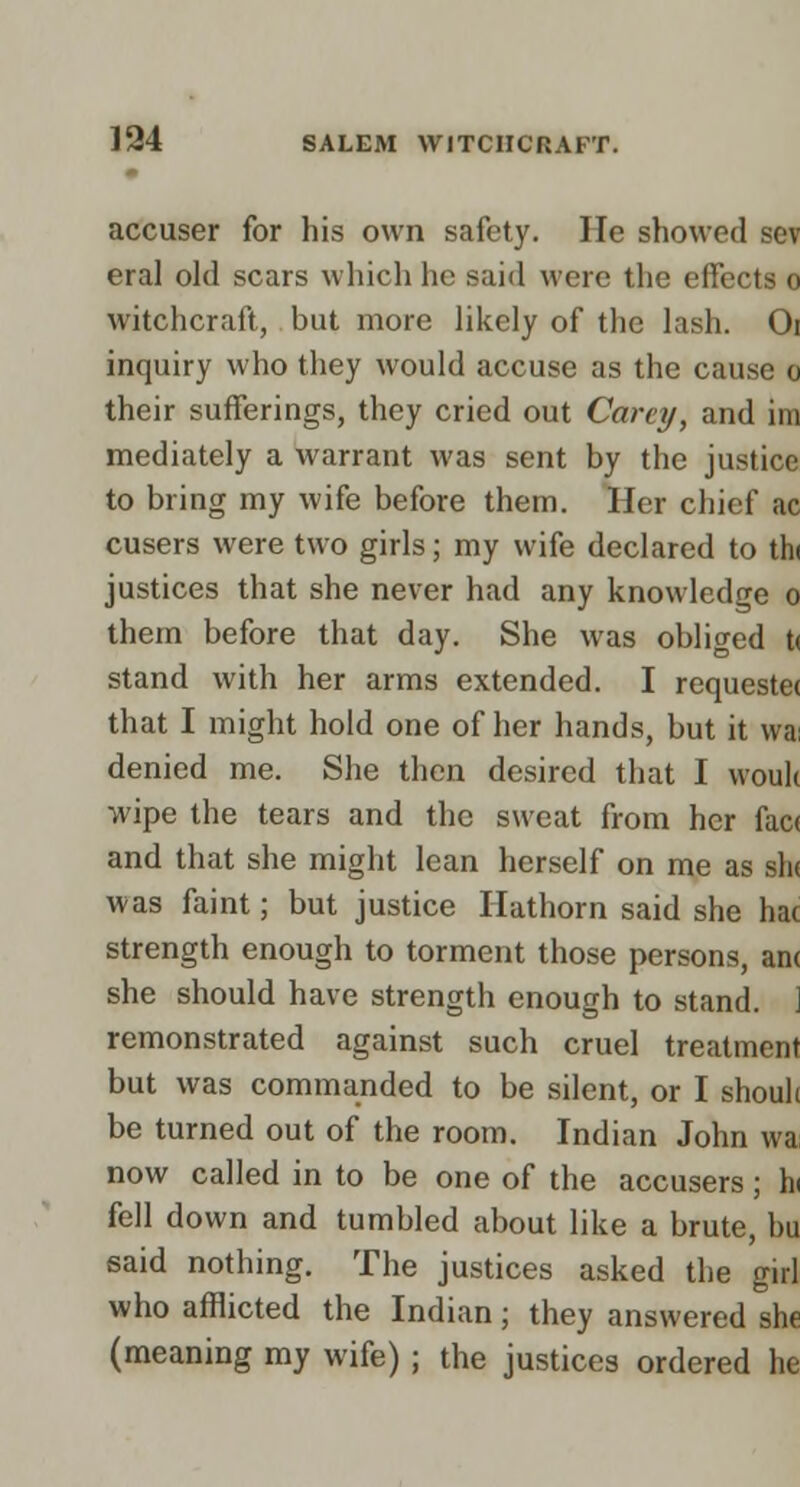 accuser for his own safety. He showed sev eral old scars which he said were the effects o witchcraft, but more likely of the lash. Oi inquiry who they would accuse as the cause o their sufferings, they cried out Carey, and im mediately a warrant was sent by the justice to bring my wife before them. Her chief ac cusers were two girls; my wife declared to thi justices that she never had any knowledge o them before that day. She was obliged t< stand with her arms extended. I requeste( that I might hold one of her hands, but it wai denied me. She then desired that I vvouk wipe the tears and the sweat from her fac( and that she might lean herself on me as sh( was faint; but justice Hathorn said she hac strength enough to torment those persons, an< she should have strength enough to stand. ] remonstrated against such cruel treatment but was commanded to be silent, or I shouh be turned out of the room. Indian John wa now called in to be one of the accusers; h( fell down and tumbled about like a brute, bu said nothing. The justices asked the girl who afflicted the Indian; they answered she (meaning my wife); the justices ordered he