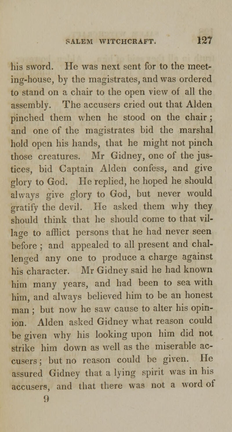 his sword. He was next sent for to the meet- ing-house, by the magistrates, and was ordered to stand on a chair to the open view of all the assembly. The accusers cried out that Alden pinched them when he stood on the chair; and one of the magistrates bid the marshal hold open his hands, that he might not pinch those creatures. Mr Gidney, one of the jus- tices, bid Captain Alden confess, and give glory to God. He replied, he hoped he should always give glory to God, but never would gratify the devil. He asked them why they should think that he should come to that vil- lage to afflict persons that he had never seen before ; and appealed to all present and chal- lenged any one to produce a charge against his character. Mr Gidney said he had known him many years, and had been to sea with him, and always believed him to be an honest man ; but now he saw cause to alter his opin- ion. Alden asked Gidney what reason could be given why his looking upon him did not strike him down as well as the miserable ac- cusers ; but no reason could be given. He assured Gidney that a lying spirit was in his accusers, and that there was not a word of 9