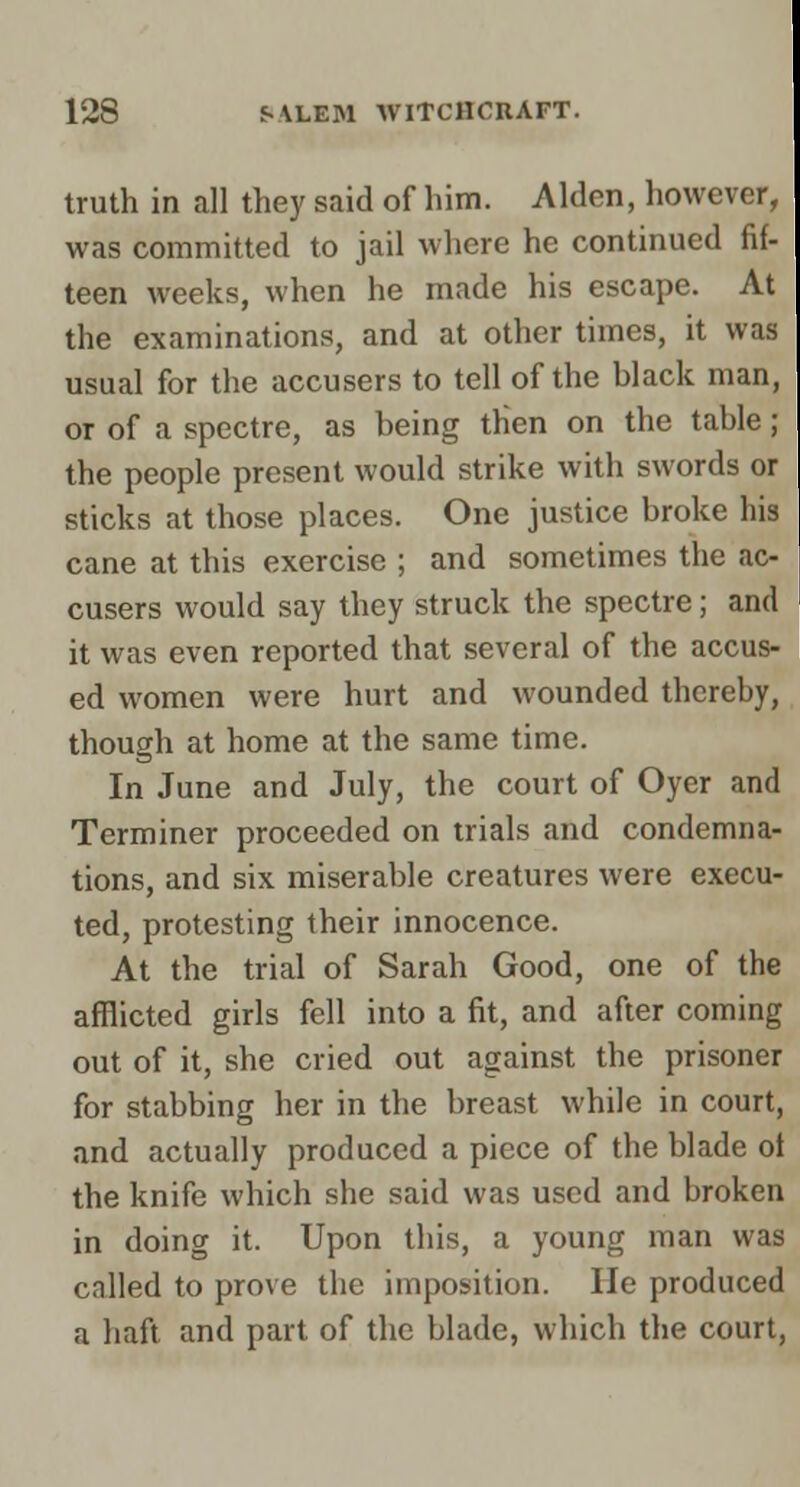 truth in all they said of him. Alden, howevf. was committed to jail where he continued fif- teen weeks, when he made his escape. At the examinations, and at other times, it was usual for the accusers to tell of the black man, or of a spectre, as being then on the table; the people present would strike with swords or sticks at those places. One justice broke his cane at this exercise ; and sometimes the ac- cusers would say they struck the spectre; and it was even reported that several of the accus- ed women were hurt and wounded thereby, though at home at the same time. In June and July, the court of Oyer and Terminer proceeded on trials and condemna- tions, and six miserable creatures were execu- ted, protesting their innocence. At the trial of Sarah Good, one of the afflicted girls fell into a fit, and after coming out of it, she cried out against the prisoner for stabbing her in the breast while in court, and actually produced a piece of the blade ot the knife which she said was used and broken in doing it. Upon this, a young man was called to prove the imposition. He produced a haft and part of the blade, which the court.