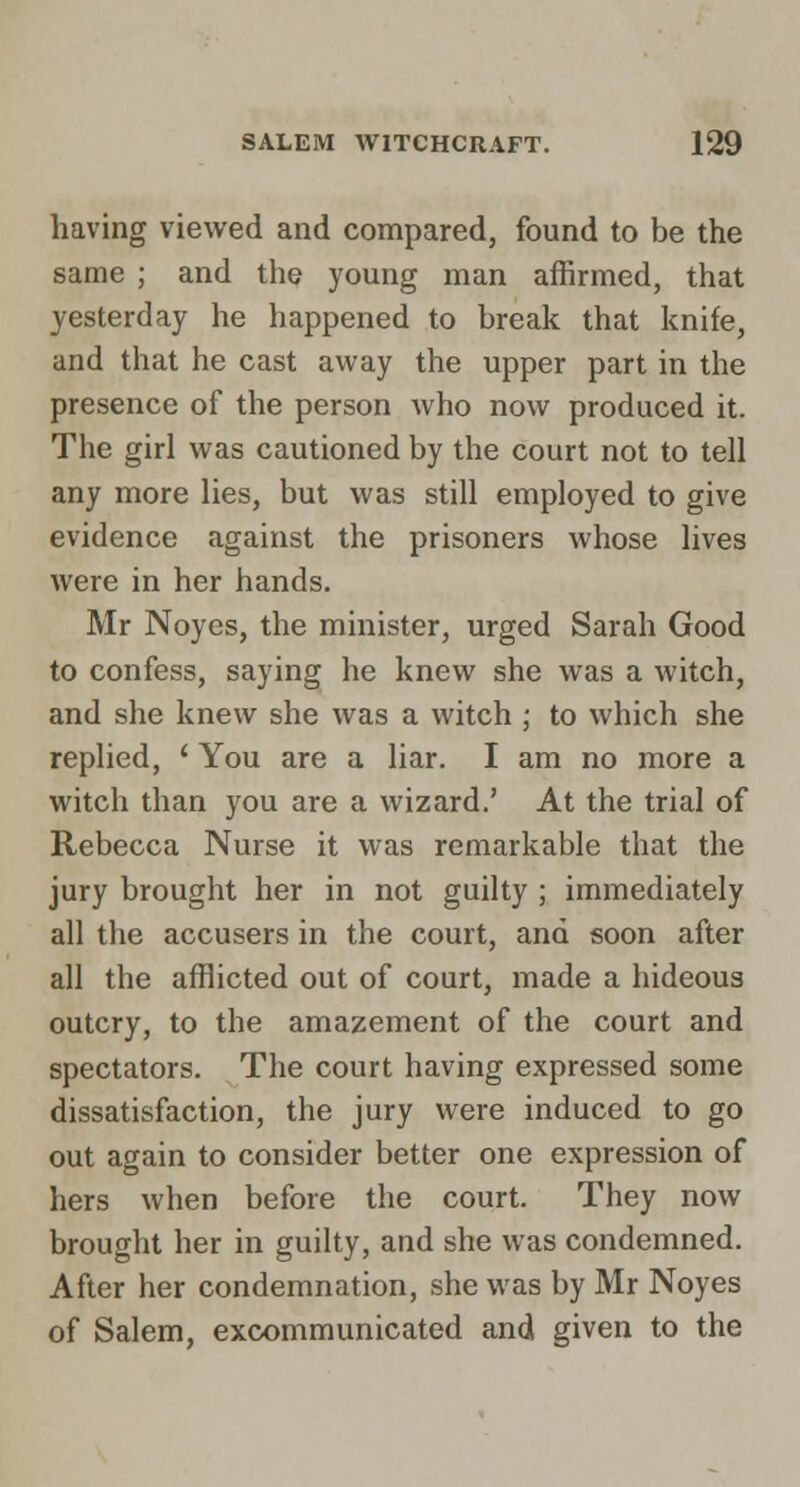 having viewed and compared, found to be the same ; and the young man affirmed, that yesterday he happened to break that knife, and that he cast away the upper part in the presence of the person who now produced it. The girl was cautioned by the court not to tell any more lies, but was still employed to give evidence against the prisoners whose lives were in her hands. Mr Noyes, the minister, urged Sarah Good to confess, saying he knew she was a witch, and she knew she was a witch ; to which she replied, ' You are a liar. I am no more a witch than you are a wizard.' At the trial of Rebecca Nurse it was remarkable that the jury brought her in not guilty ; immediately all the accusers in the court, and soon after all the afflicted out of court, made a hideous outcry, to the amazement of the court and spectators. The court having expressed some dissatisfaction, the jury were induced to go out again to consider better one expression of hers when before the court. They now brought her in guilty, and she was condemned. After her condemnation, she was by Mr Noyes of Salem, excommunicated and given to the