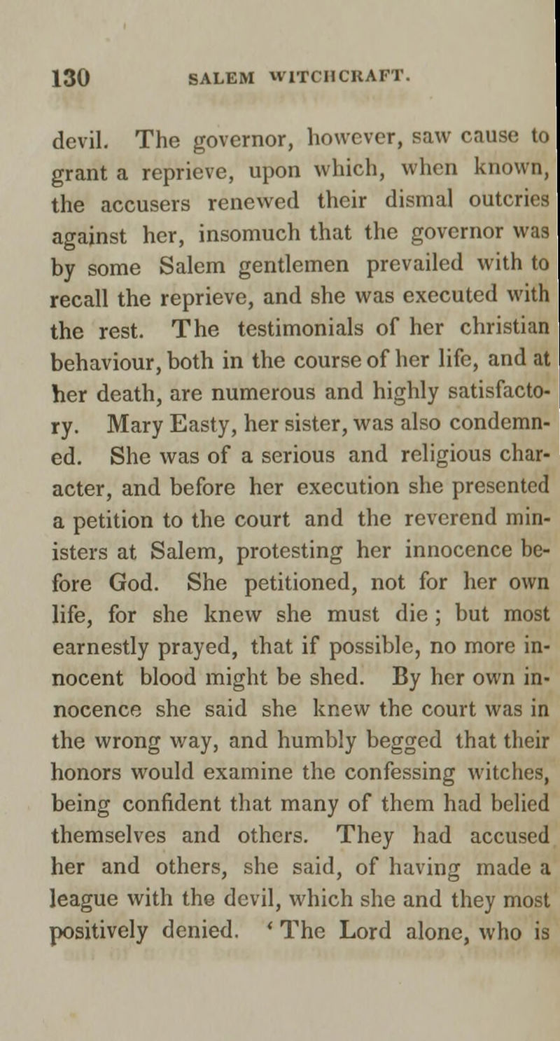 devil. The governor, however, saw cause to grant a reprieve, upon which, when known, the accusers renewed their dismal outcries against her, insomuch that the governor was by some Salem gentlemen prevailed with to recall the reprieve, and she was executed with the rest. The testimonials of her christian behaviour, both in the course of her life, and at her death, are numerous and highly satisfacto- ry. Mary Easty, her sister, was also condemn- ed. She was of a serious and religious char- acter, and before her execution she presented a petition to the court and the reverend min- isters at Salem, protesting her innocence be- fore God. She petitioned, not for her own life, for she knew she must die ; but most earnestly prayed, that if possible, no more in- nocent blood might be shed. By her own in- nocence she said she knew the court was in the wrong way, and humbly begged that their honors would examine the confessing witches, being confident that many of them had belied themselves and others. They had accused her and others, she said, of having made a league with the devil, which she and they most positively denied. * The Lord alone, who is