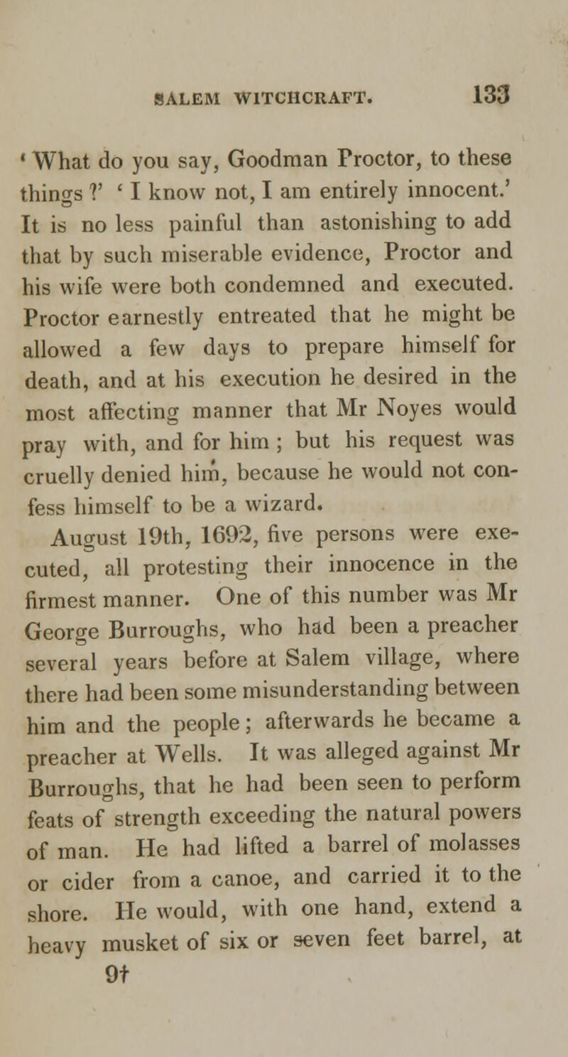 * What do you say, Goodman Proctor, to these things V ' I know not, I am entirely innocent.' It is no less painful than astonishing to add that by such miserable evidence. Proctor and his wife were both condemned and executed. Proctor earnestly entreated that he might be allowed a few days to prepare himself for death, and at his execution he desired in the most affecting manner that Mr Noyes would pray with, and for him ; but his request was cruelly denied him, because he would not con- fess himself to be a wizard. August 19th, 1692, five persons were exe- cuted, all protesting their innocence in the firmest manner. One of this number was Mr George Burroughs, who had been a preacher several years before at Salem village, where there had been some misunderstanding between him and the people; afterwards he became a preacher at Wells. It was alleged against Mr Burroughs, that he had been seen to perform feats of strength exceeding the natural powers of man. He had lifted a barrel of molasses or cider from a canoe, and carried it to the shore. He would, with one hand, extend a heavy musket of six or seven feet barrel, at 9f