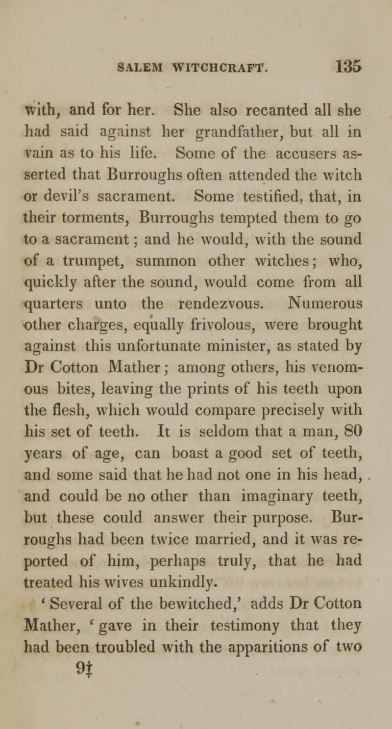 with, and for her. She also recanted all she had said against her grandfather, but all in vain as to his life. Some of the accusers as- serted that Burroughs often attended the witch or devil's sacrament. Some testified, that, in their torments, Burroughs tempted them to go to a sacrament; and he would, with the sound of a trumpet, summon other witches; who, quickly after the sound, would come from all quarters unto the rendezvous. Numerous other charges, equally frivolous, were brought against this unfortunate minister, as stated by Dr Cotton Mather ; among others, his venom- ous bites, leaving the prints of his teeth upon the flesh, which would compare precisely with his set of teeth. It is seldom that a man, 80 years of age, can boast a good set of teeth, and some said that he had not one in his head, and could be no other than imaginary teeth, but these could answer their purpose. Bur- roughs had been twice married, and it was re- ported of him, perhaps truly, that he had treated his wives unkindly. ' Several of the bewitched,' adds Dr Cotton Mather, ' gave in their testimony that they had been troubled with the apparitions of two n