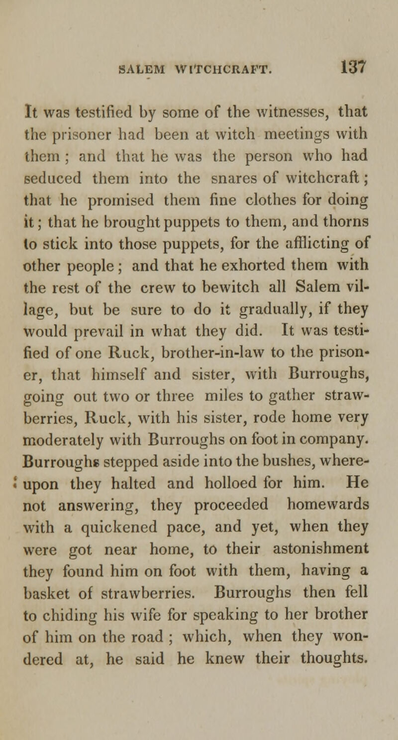 It was testified by some of the witnesses, that the prisoner had been at witch meetings with them; and that he was the person who had seduced them into the snares of witchcraft; that he promised them fine clothes for doing it; that he brought puppets to them, and thorns to stick into those puppets, for the aflilicting of other people ; and that he exhorted them with the rest of the crew to bewitch all Salem vil- lage, but be sure to do it gradually, if they would prevail in what they did. It was testi- fied of one Ruck, brother-in-law to the prison- er, that himself and sister, with Burroughs, going out two or three miles to gather straw- berries. Ruck, with his sister, rode home very moderately with Burroughs on foot in company. Burroughs stepped aside into the bushes, where- upon they halted and holloed for him. He not answering, they proceeded homewards with a quickened pace, and yet, when they were got near home, to their astonishment they found him on foot with them, having a basket of strawberries. Burroughs then fell to chiding his wife for speaking to her brother of him on the road ; which, when they won- dered at, he said he knew their thoughts.