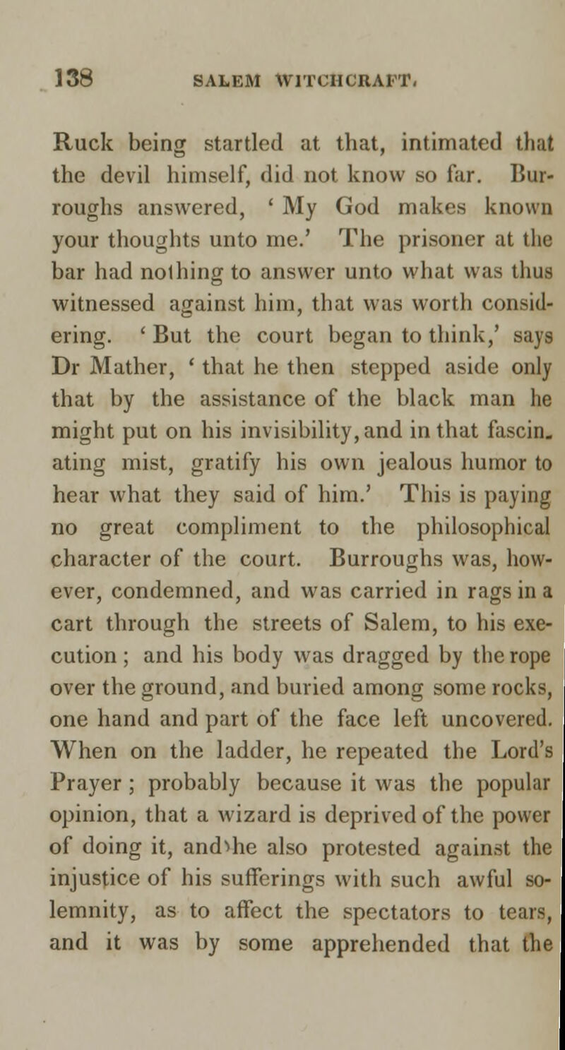 Ruck being startled at that, intimated that the devil himself, did not know so far. Bur- roughs answered, * My God makes known your thoughts unto me.' The prisoner at the bar had nothing to answer unto what was thus witnessed against him, that was worth consid- ering. ' But the court began to think,' says Dr Mather, ' that he then stepped aside only that by the assistance of the black man he might put on his invisibility, and in that fascin. ating mist, gratify his own jealous humor to hear what they said of him.' This is paying no great compliment to the philosophical character of the court. Burroughs was, how- ever, condemned, and was carried in rags in a cart through the streets of Salem, to his exe- cution ; and his body was dragged by the rope over the ground, and buried among some rocks, one hand and part of the face left uncovered. When on the ladder, he repeated the Lord's Prayer; probably because it was the popular opinion, that a wizard is deprived of the power of doing it, and^he also protested against the injustice of his sufferings with such awful so- lemnity, as to affect the spectators to tears, and it was by some apprehended that the