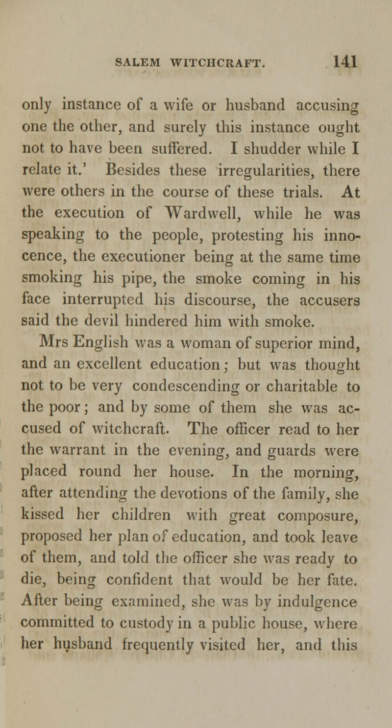 only instance of a wife or husband accusing one the other, and surely this instance ought not to have been suffered. I shudder while I relate it.' Besides these irregularities, there were others in the course of these trials. At the execution of Wardwell, while he was speaking to the people, protesting his inno- cence, the executioner being at the same time smoking his pipe, the smoke coming in his face interrupted his discourse, the accusers said the devil hindered him with smoke. Mrs English was a woman of superior mind, and an excellent education; but was thought not to be very condescending or charitable to the poor; and by some of them she was ac- cused of witchcraft. The officer read to her the warrant in the evening, and guards were placed round her house. In the morning, after attending the devotions of the family, she kissed her children with great composure, proposed her plan of education, and took leave of them, and told the officer she was ready to die, being confident that would be her fate. After being examined, she was by indulgence committed to custody in a public house, where her husband frequently visited her, and this