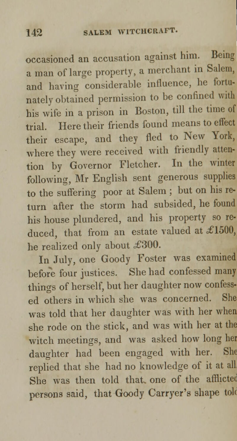 occasioned an accusation against him. Being a man of large property, a merchant in Salem, and having considerable influence, he fortu- nately obtained permission to be confined with his wife in a prison in Boston, till the time of trial. Here their friends found means to effect their escape, and they fled to New York, where they were received with friendly atten- tion by Governor Fletcher. In the winter following, Mr English sent generous supplies to the suffering poor at Salem ; but on his re- turn after the storm had subsided, he found his house plundered, and his property so re- duced, that from an estate valued at £1500, he realized only about .£300. In July, one Goody Foster was examined before four justices. She had confessed many things of herself, but her daughter now confess- ed others in which she was concerned. She was told that her daughter was with her when she rode on the stick, and was with her at the witch meetings, and was asked how long her daughter had been engaged with her. She replied that she had no knowledge of it at all, She was then told that, one of the afflicted persons said, that Goody Carryer's shape tolc