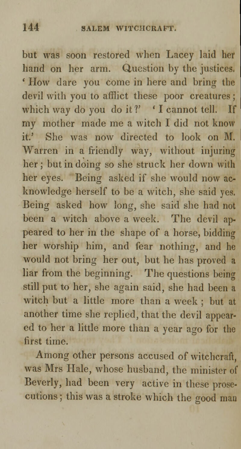 but was soon restored when Lacey laid her hand on her arm. duestion by the justices. ' How dare you come in here and bring the devil with you to afflict these poor creatures ; which way do you do it?' 'I cannot tell. If my mother made me a witch I did not know it.' She was now directed to look on M. Warren in a friendly way, without injuring her; but in doing so she struck her down with her eyes. Being asked if she would now ac- knowledge herself to be a witch, she said yes. Being asked how long, she said she had not been a witch above a week. The devil ap- peared to her in the shape of a horse, bidding her worship him, and fear nothing, and he would not bring her out, but he has proved a liar from the beginning. The questions being still put to her, she again said, she had been a witch but a little more than a week ; but at another time she replied, that the devil appear- ed to her a little more than a year ago for the first time. Among other persons accused of witchcraft, was Mrs Hale, whose husband, the minister of Beverly, had been very active in these prose- cutions ; this was a stroke which the good man