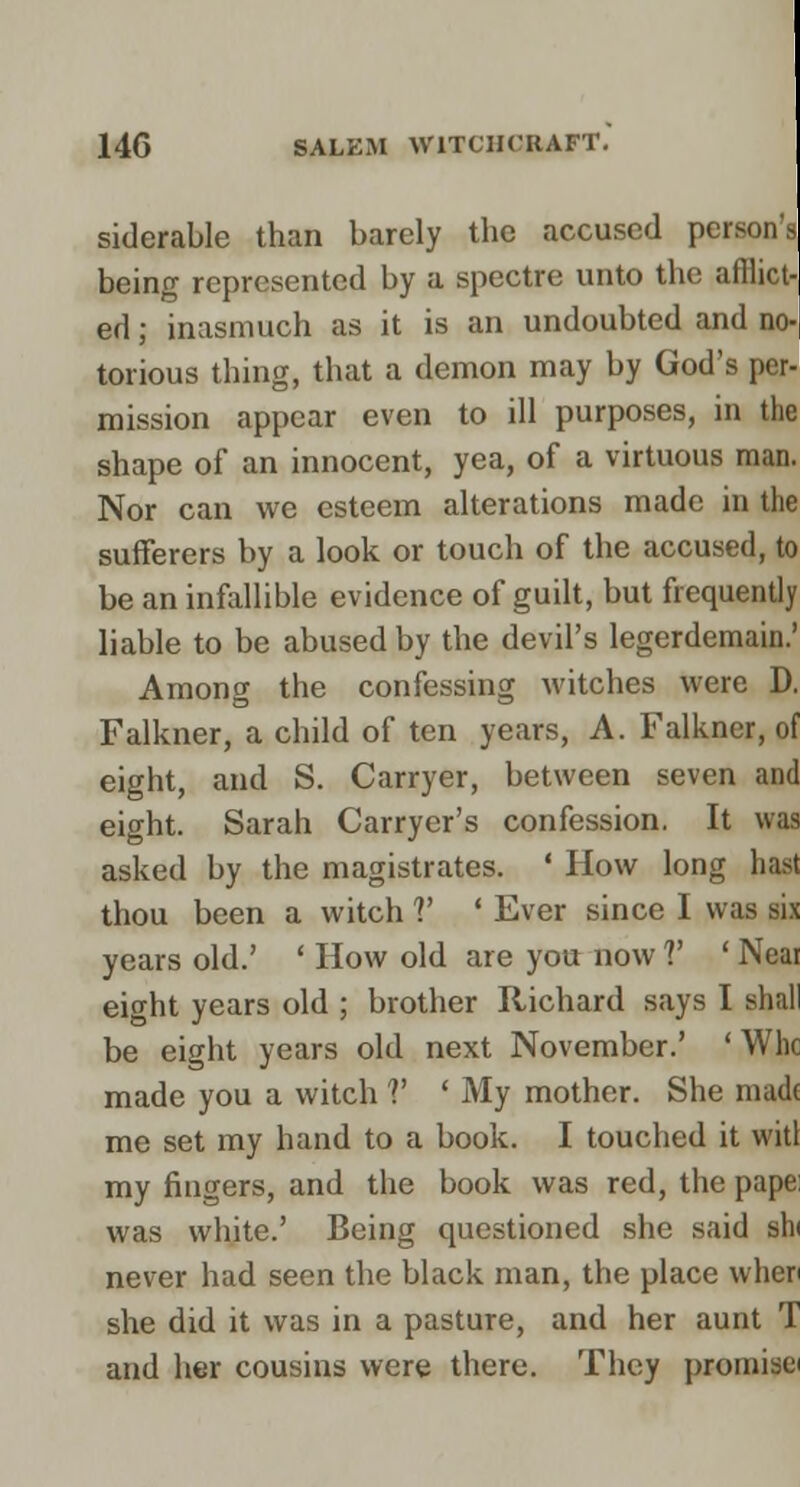 siderable than barely the accused persons being represented by a spectre unto the afflict- ed ; inasmuch as it is an undoubted and no- torious thing, that a demon may by God's per- mission appear even to ill purposes, in the shape of an innocent, yea, of a virtuous man. Nor can we esteem alterations made in the sufferers by a look or touch of the accused, to be an infallible evidence of guilt, but frequently liable to be abused by the devil's legerdemain.' Among the confessing witches were D. Falkner, a child of ten years, A. Falkner, of eight, and S. Carryer, between seven and eight. Sarah Carryer's confession. It was asked by the magistrates. ' How long hast thou been a witch V ' Ever since I was si.x years old.' ' How old are you now V ' Neai eight years old ; brother Richard says I shall be eight years old next November.' 'Whc made you a witch V ' My mother. She niadt me set my hand to a book. I touched it witl my fingers, and the book was red, the pape; was white.' Being questioned she said shi never had seen the black man, the place when she did it was in a pasture, and her aunt T and her cousins were there. They promisei