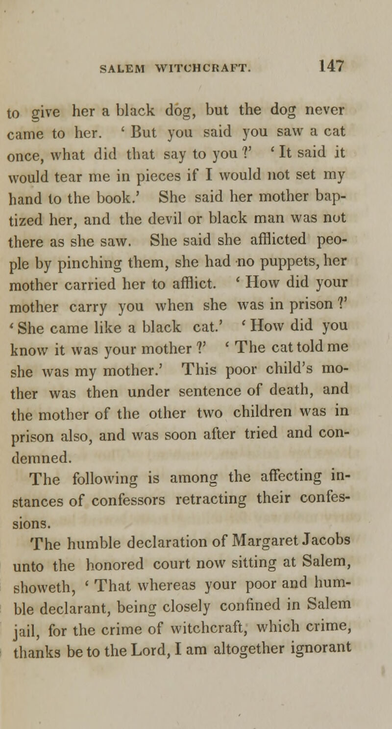 to give her a black dbg, but the dog never came to her. ' But you said you saw a cat once, what did that say to you V ' It said it would tear me in pieces if I would not set my hand to the book.' She said her mother bap- tized her, and the devil or black man was not there as she saw. She said she afflicted peo- ple by pinching them, she had no puppets, her mother carried her to afflict. ' How did your mother carry you when she was in prison V ' She came like a black cat.' ' How did you know it was your mother V ' The cat told me she was my mother.' This poor child's mo- ther was then under sentence of death, and the mother of the other two children was in prison also, and was soon after tried and con- demned. The following is among the affecting in- stances of confessors retracting their confes- sions. The humble declaration of Margaret Jacobs unto the honored court now sitting at Salem, showeth, ' That whereas your poor and hum- ble declarant, being closely confined in Salem jail, for the crime of witchcraft, which crime, thanks be to the Lord, I am altogether ignorant