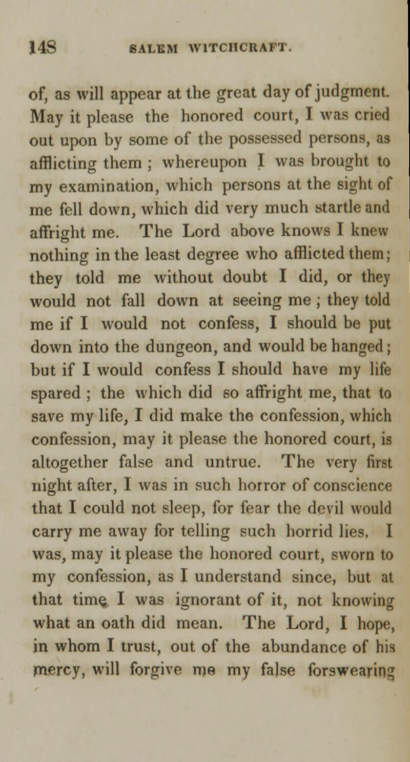 of, as will appear at the great day of judgmerii May it please the honored court, I was cried out upon by some of the possessed persons, as afflicting them ; whereupon I was brought to my examination, which persons at the sight o^ me fell down, which did very much startle an^ affright me. The Lord above knows I knew nothing in the least degree who afflicted them; they told me without doubt I did, or they would not fall down at seeing me; they told me if I would not confess, I should be put down into the dungeon, and would be hanged; but if I would confess I should have my life spared ; the which did so affright me, that to save my life, I did make the confession, which confession, may it please the honored court, is altogether false and untrue. The very first night after, I was in such horror of conscience that I could not sleep, for fear the devil would carry me away for telling such horrid lies. I was, may it please the honored court, sworn to my confession, as I understand since, but at that tim^ I was ignorant of it, not knowing what an oath did mean. The Lord, I hope, in whom I trust, out of the abundance of his mercy, will forgive me my false forswearing