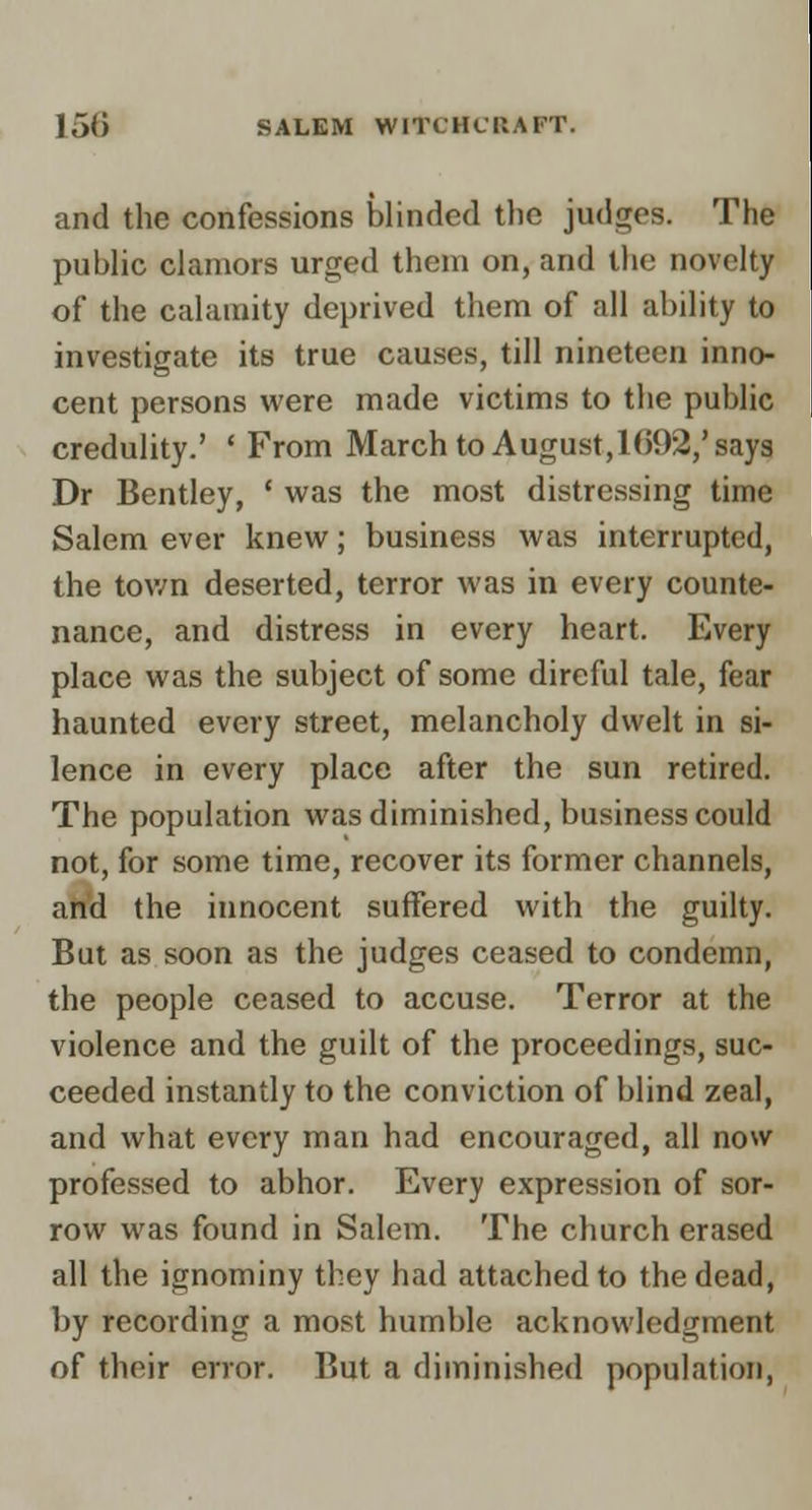 and the confessions blinded the judges. Tlie, public clamors urged them on, and the novel(|| of the calamity deprived them of all ability to investigate its true causes, till nineteen inno- cent persons were made victims to the publiH credulity.' 'From March to August, l()92,'say^ Dr Bentley, ' was the most distressing time Salem ever knew; business was interrupted, the town deserted, terror was in every counte- nance, and distress in every heart. Every place was the subject of some direful tale, fear haunted every street, melancholy dwelt in si- lence in every place after the sun retired. The population was diminished, business could not, for some time, recover its former channels, and the innocent suffered with the guilty. But as soon as the judges ceased to condemn, the people ceased to accuse. Terror at the violence and the guilt of the proceedings, suc- ceeded instantly to the conviction of blind zeal, and what every man had encouraged, all now professed to abhor. Every expression of sor- row was found in Salem. The church erased all the ignominy they had attached to the dead, by recording a most humble acknowledgment of their error. But a diminished population.