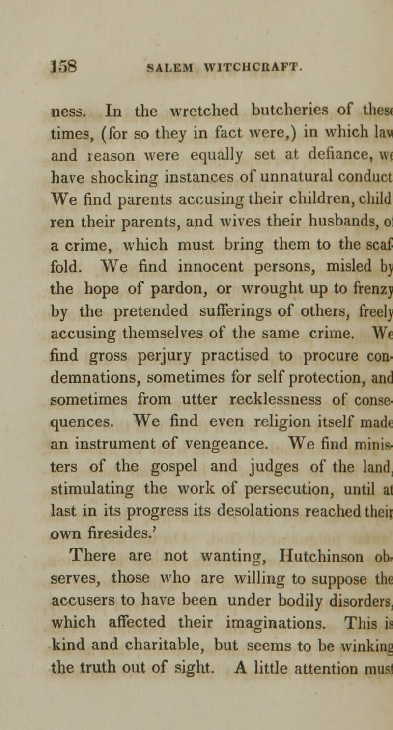 ness. In the wretched butcheries of these times, (for so they in fact were,) in which law and reason were equally set at defiance, \n have shocking instances of unnatural conduct We find parents accusing their children, child ren their parents, and wives their husbands, ol a crime, which must bring them to the scaf fold. We find innocent persons, misled bj the hope of pardon, or wrought up to frenzj by the pretended sufferings of others, freel)' accusing themselves of the same crime. We find gross perjury practised to procure con- demnations, sometimes for self protection, and sometimes from utter recklessness of conse- quences. We find even religion itself made an instrument of vengeance. We find mini.s- ters of the gospel and judges of the land, stimulating the work of persecution, until at last in its progress its desolations reached theif own firesides.' There are not wanting, Hutchinson ob. serves, those who are willing to suppose the accusers to have been under bodily disorders, which affected their imaginations. This is kind and charitable, but seems to be winking the truth out of sight. A little attention raus)