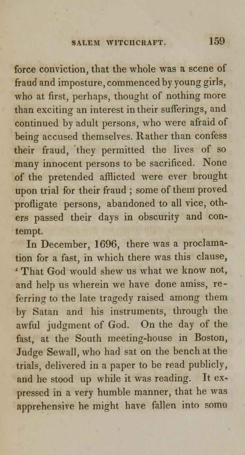 force conviction, that the whole was a scene of fraud and imposture, commenced by young girls, who at first, perhaps, thought of nothing more than exciting an interest in their sufferings, and continued by adult persons, who were afraid of being accused themselves. Rather than confess their fraud, they permitted the lives of so many innocent persons to be sacrificed. None of the pretended afflicted were ever brought upon trial for their fraud ; some of them proved profligate persons, abandoned to all vice, oth- ers passed their days in obscurity and con- tempt. In December, 1696, there was a proclama- tion for a fast, in which there was this clause, * That God would shew us what we know not, and help us wherein we have done amiss, re- ferring to the late tragedy raised among them by Satan and his instruments, through the awful judgiTient of God. On the day of the fast, at the South meeting-house in Boston, Judge Sewall, who had sat on the bench at the trials, delivered in a paper to be read publicly, and he stood up while it was reading. It ex- pressed in a very humble manner, that he was apprehensive he might have fallen into some