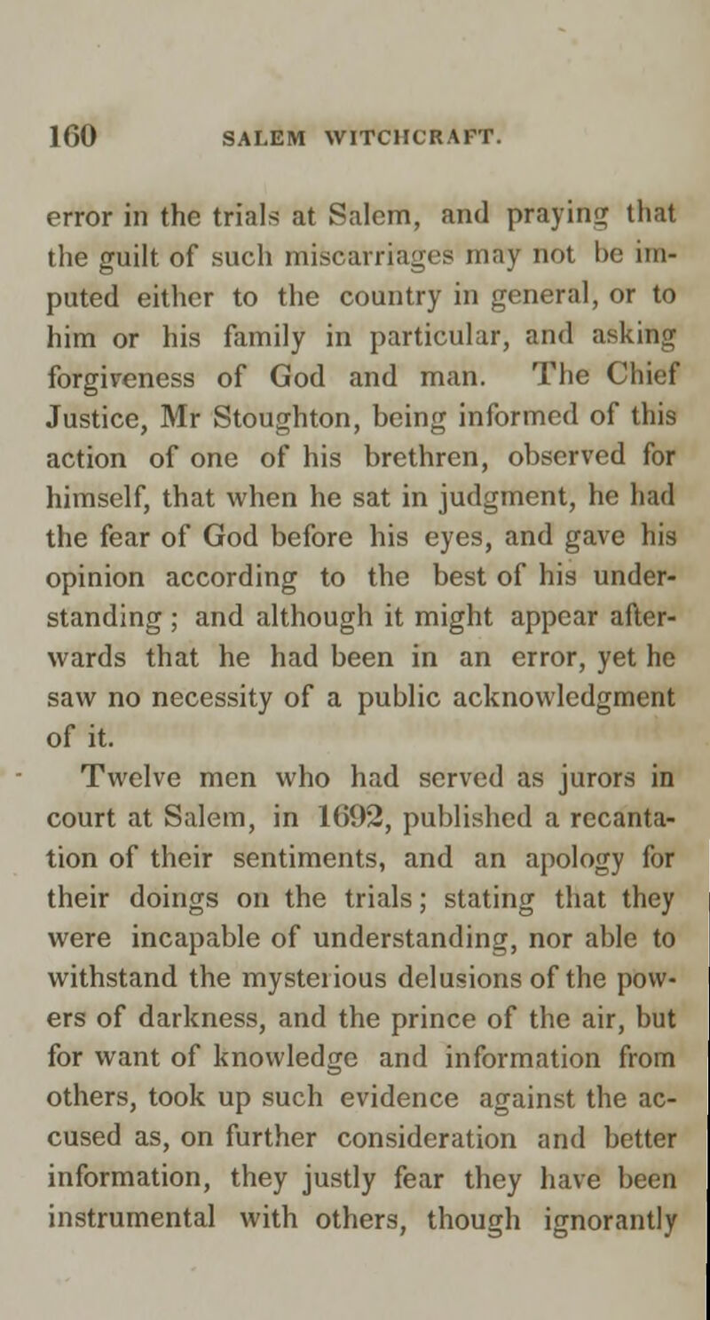 error in the trials at Salem, and praying that the guilt of such miscarriages may not be im- puted either to the country in general, or to him or his family in particular, and asking forgireness of God and man. The Chief Justice, Mr Stoughton, being informed of this action of one of his brethren, observed for himself, that when he sat in judgment, he had the fear of God before his eyes, and gave his opinion according to the best of his under- standing ; and although it might appear after-'' wards that he had been in an error, yet he saw no necessity of a public acknowledgment of it. Twelve men who had served as jurors in court at Salem, in 1692, published a recanta- tion of their sentiments, and an apology f<3^| their doings on the trials; stating that the^* were incapable of understanding, nor able to withstand the mysterious delusions of the pow- ers of darkness, and the prince of the air, but for want of knowledge and information from' others, took up such evidence against the ac- cused as, on further consideration and better information, they justly fear they have been instrumental with others, though ignorantly