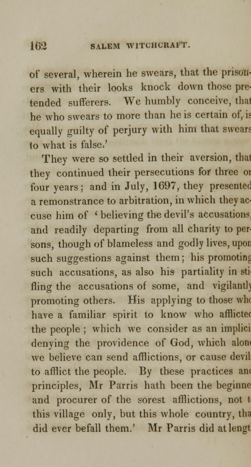 of several, wherein he swears, that the prison- ers with their looks knock down those pre- tended suflFerers. We humbly conceive, that he who swears to more than he is certain of, is equally guilty of perjury with him that swears lo what is false.' They were so settled in their aversion, that they continued their persecutions for three oi four years; and in July, 1697, they presented a remonstrance to arbitration, in which they ac- cuse him of ' believing the devil's accusations, and readily departing from all charity to per- sons, though of blameless and godly lives, upor such suggestions against them; his promoting such accusations, as also his partiality in sti' fling the accusations of some, and vigilant!} promoting others. His applying to those vvhc have a familiar spirit to know who afflictec the people ; which we consider as an implici denying the providence of God, which aloni we believe can send afflictions, or cause devil to afflict the people. By these practices anc principles, Mr Parris hath been the beginne and procurer of the sorest afflictions, not t this village only, but this whole country, tha did ever befall them.' Mr Parris did atlengt