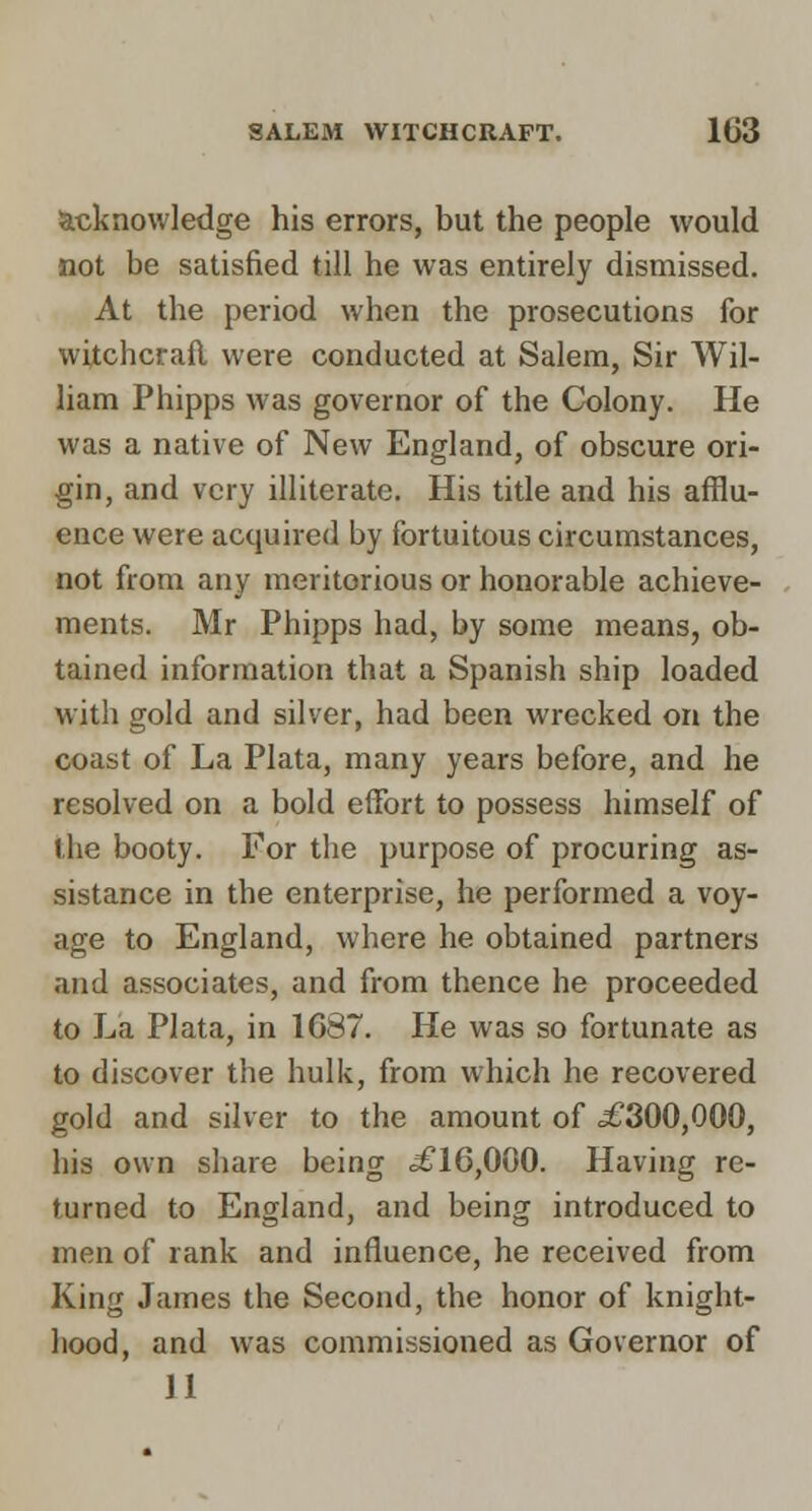 Stcknowledge his errors, but the people would not be satisfied till he was entirely dismissed. At the period when the prosecutions for witchcraft were conducted at Salem, Sir Wil- liam Phipps was governor of the Colony. He was a native of New England, of obscure ori- gin, and very illiterate. His title and his afflu- ence were acquired by fortuitous circumstances, not from any meritorious or honorable achieve- ments. Mr Phipps had, by some means, ob- tained information that a Spanish ship loaded with gold and silver, had been wrecked on the coast of La Plata, many years before, and he resolved on a bold effort to possess himself of the booty. For the purpose of procuring as- sistance in the enterprise, he performed a voy- age to England, where he obtained partners and associates, and from thence he proceeded to La Plata, in 1G87. He was so fortunate as to discover the hulk, from which he recovered gold and silver to the amount of ^300,000, his own share being .£16,000. Having re- turned to England, and being introduced to men of rank and influence, he received from King James the Second, the honor of knight- hood, and was commissioned as Governor of 11