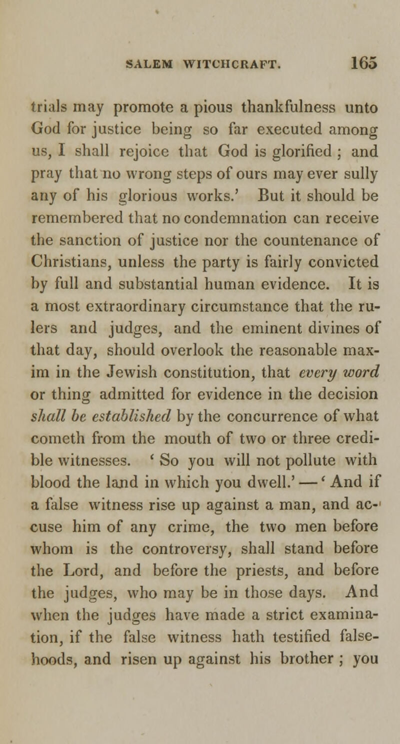 trials may promote a pious thankfulness unto God for justice being so far executed among us, I shall rejoice that God is glorified ; and pray that no wrong steps of ours may ever sully any of his glorious works.' But it should be remembered that no condemnation can receive the sanction of justice nor the countenance of Christians, unless the party is fairly convicted by full and substantial human evidence. It is a most extraordinary circumstance that the ru- lers and judges, and the eminent divines of that day, should overlook the reasonable max- im in the Jewish constitution, that every word or thing admitted for evidence in the decision shall he established by the concurrence of what Cometh from the mouth of two or three credi- ble witnesses. ' So you will not pollute with blood the land in which you dwell.' —' And if a false witness rise up against a man, and ac- cuse him of any crime, the two men before whom is the controversy, shall stand before the Lord, and before the priests, and before the judges, who may be in those days. And when the judges have made a strict examina- tion, if the false witness hath testified false- hoods, and risen up against his brother ; you