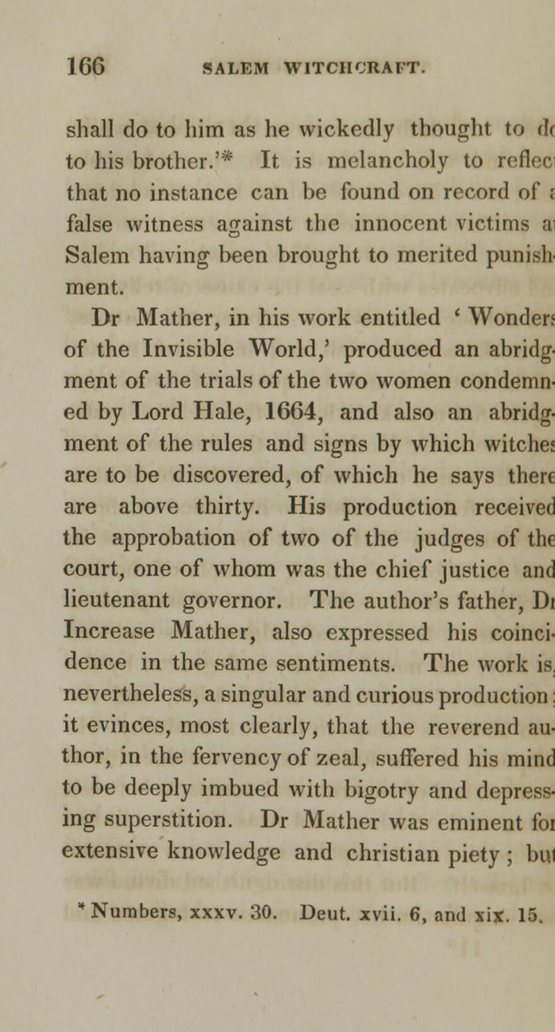 shall do to him as he wickedly thought to (If to his brother.'* It is melancholy to refleci that no instance can be found on record of f false witness against the innocent victims ai Salem having been brought to merited punish ment. Dr Mather, in his work entitled * Wonders of the Invisible World,' produced an abridg- ment of the trials of the two women condemn- ed by Lord Hale, 1664, and also an abridg- ment of the rules and signs by which witches are to be discovered, of which he says there are above thirty. His production received the approbation of two of the judges of the court, one of whom was the chief justice and lieutenant governor. The author's father, Dr Increase Mather, also expressed his coinci- dence in the same sentiments. The work is, nevertheless, a singular and curious production: it evinces, most clearly, that the reverend au- thor, in the fervency of zeal, suffered his mind to be deeply imbued with bigotry and depress- ing superstition. Dr Mather was eminent foi extensive knowledge and christian piety ; bul Numbers, xxxv. 30. Deut. xvii. 6, and xix. 15.