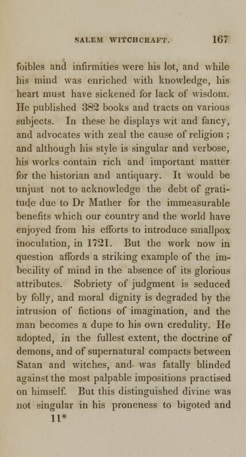 foibles and infirmities were his lot, and while his mind was enriched with knowledge, his heart must have sickened for lack of wisdom. He published 382 books and tracts on various subjects. In these he displays wit and fancy, and advocates with zeal the cause of religion ; and although his style is singular and verbose, his works contain rich and important matter for the historian and antiquary. It would be unjust not to acknowledge the debt of grati- tude due to Dr Mather for the immeasurable benefits which our country and the world have enjoyed from his efforts to introduce smallpox inoculation, in 1721. But the work now in question affords a striking example of the im- becility of mind in the absence of its glorious attributes. Sobriety of judgment is seduced by folly, and moral dignity is degraded by the intrusion of fictions of imagination, and the man becomes a dupe to his own credulity. He adopted, in the fullest extent, the doctrine of demons, and of supernatural compacts between Satan and witches, and- was fatally blinded against the most palpable impositions practised on himself But this distinguished divine was not singular in his proneness to bigoted and 11*